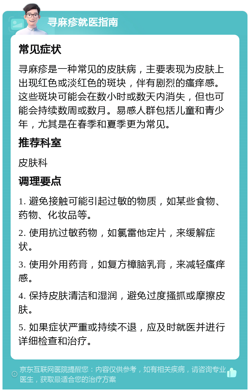 寻麻疹就医指南 常见症状 寻麻疹是一种常见的皮肤病，主要表现为皮肤上出现红色或淡红色的斑块，伴有剧烈的瘙痒感。这些斑块可能会在数小时或数天内消失，但也可能会持续数周或数月。易感人群包括儿童和青少年，尤其是在春季和夏季更为常见。 推荐科室 皮肤科 调理要点 1. 避免接触可能引起过敏的物质，如某些食物、药物、化妆品等。 2. 使用抗过敏药物，如氯雷他定片，来缓解症状。 3. 使用外用药膏，如复方樟脑乳膏，来减轻瘙痒感。 4. 保持皮肤清洁和湿润，避免过度搔抓或摩擦皮肤。 5. 如果症状严重或持续不退，应及时就医并进行详细检查和治疗。