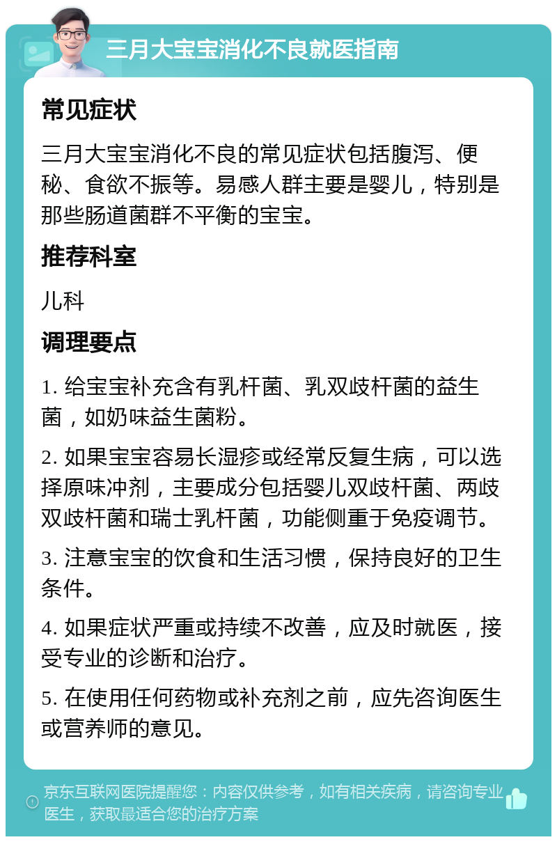 三月大宝宝消化不良就医指南 常见症状 三月大宝宝消化不良的常见症状包括腹泻、便秘、食欲不振等。易感人群主要是婴儿，特别是那些肠道菌群不平衡的宝宝。 推荐科室 儿科 调理要点 1. 给宝宝补充含有乳杆菌、乳双歧杆菌的益生菌，如奶味益生菌粉。 2. 如果宝宝容易长湿疹或经常反复生病，可以选择原味冲剂，主要成分包括婴儿双歧杆菌、两歧双歧杆菌和瑞士乳杆菌，功能侧重于免疫调节。 3. 注意宝宝的饮食和生活习惯，保持良好的卫生条件。 4. 如果症状严重或持续不改善，应及时就医，接受专业的诊断和治疗。 5. 在使用任何药物或补充剂之前，应先咨询医生或营养师的意见。