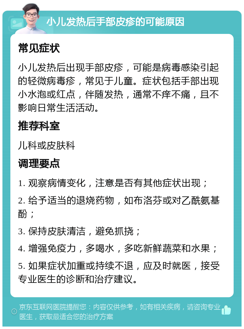 小儿发热后手部皮疹的可能原因 常见症状 小儿发热后出现手部皮疹，可能是病毒感染引起的轻微病毒疹，常见于儿童。症状包括手部出现小水泡或红点，伴随发热，通常不痒不痛，且不影响日常生活活动。 推荐科室 儿科或皮肤科 调理要点 1. 观察病情变化，注意是否有其他症状出现； 2. 给予适当的退烧药物，如布洛芬或对乙酰氨基酚； 3. 保持皮肤清洁，避免抓挠； 4. 增强免疫力，多喝水，多吃新鲜蔬菜和水果； 5. 如果症状加重或持续不退，应及时就医，接受专业医生的诊断和治疗建议。