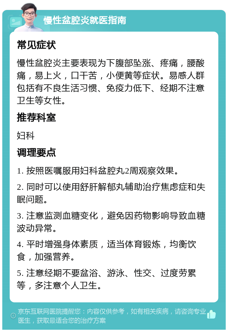 慢性盆腔炎就医指南 常见症状 慢性盆腔炎主要表现为下腹部坠涨、疼痛，腰酸痛，易上火，口干苦，小便黄等症状。易感人群包括有不良生活习惯、免疫力低下、经期不注意卫生等女性。 推荐科室 妇科 调理要点 1. 按照医嘱服用妇科盆腔丸2周观察效果。 2. 同时可以使用舒肝解郁丸辅助治疗焦虑症和失眠问题。 3. 注意监测血糖变化，避免因药物影响导致血糖波动异常。 4. 平时增强身体素质，适当体育锻炼，均衡饮食，加强营养。 5. 注意经期不要盆浴、游泳、性交、过度劳累等，多注意个人卫生。