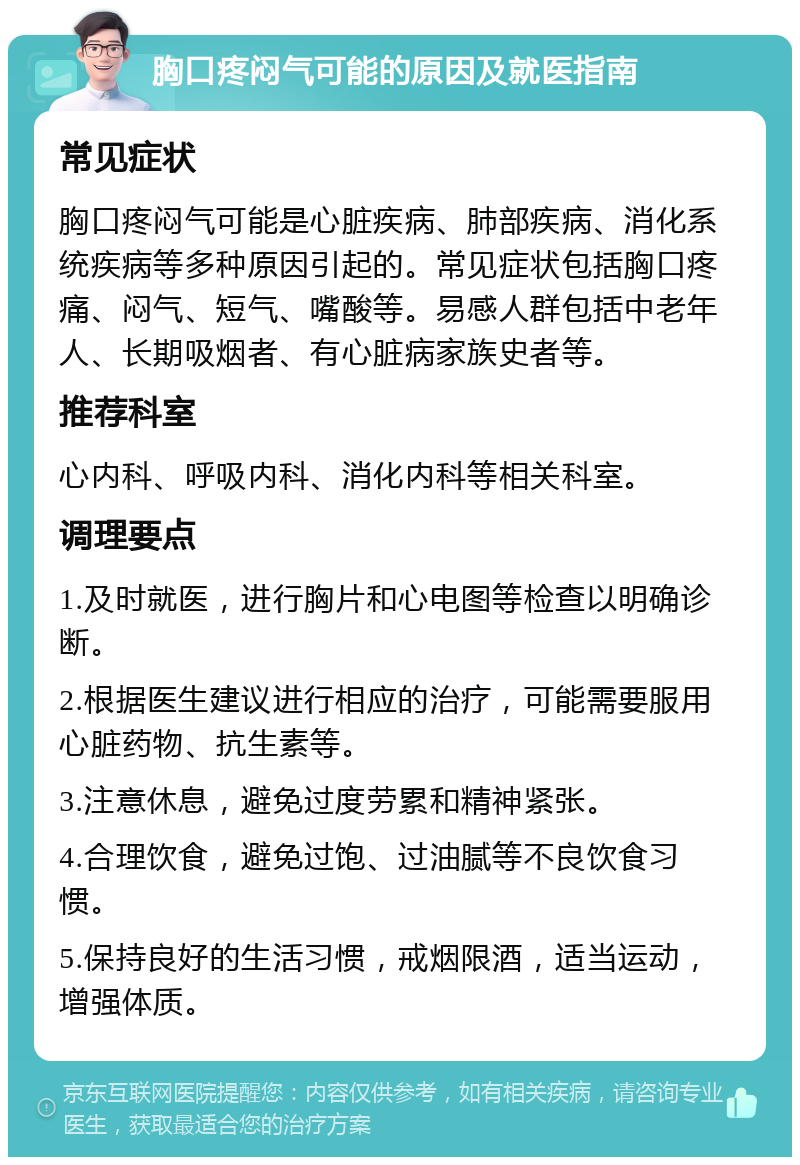 胸口疼闷气可能的原因及就医指南 常见症状 胸口疼闷气可能是心脏疾病、肺部疾病、消化系统疾病等多种原因引起的。常见症状包括胸口疼痛、闷气、短气、嘴酸等。易感人群包括中老年人、长期吸烟者、有心脏病家族史者等。 推荐科室 心内科、呼吸内科、消化内科等相关科室。 调理要点 1.及时就医，进行胸片和心电图等检查以明确诊断。 2.根据医生建议进行相应的治疗，可能需要服用心脏药物、抗生素等。 3.注意休息，避免过度劳累和精神紧张。 4.合理饮食，避免过饱、过油腻等不良饮食习惯。 5.保持良好的生活习惯，戒烟限酒，适当运动，增强体质。