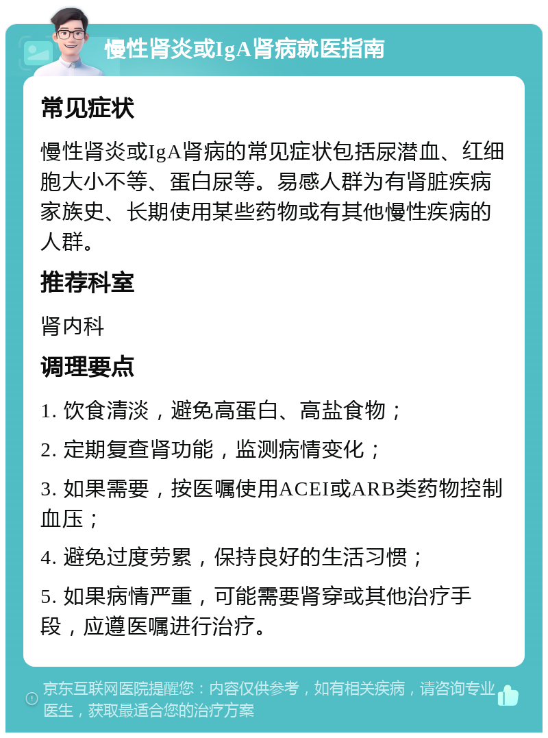 慢性肾炎或IgA肾病就医指南 常见症状 慢性肾炎或IgA肾病的常见症状包括尿潜血、红细胞大小不等、蛋白尿等。易感人群为有肾脏疾病家族史、长期使用某些药物或有其他慢性疾病的人群。 推荐科室 肾内科 调理要点 1. 饮食清淡，避免高蛋白、高盐食物； 2. 定期复查肾功能，监测病情变化； 3. 如果需要，按医嘱使用ACEI或ARB类药物控制血压； 4. 避免过度劳累，保持良好的生活习惯； 5. 如果病情严重，可能需要肾穿或其他治疗手段，应遵医嘱进行治疗。