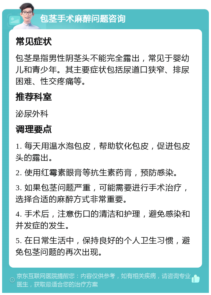 包茎手术麻醉问题咨询 常见症状 包茎是指男性阴茎头不能完全露出，常见于婴幼儿和青少年。其主要症状包括尿道口狭窄、排尿困难、性交疼痛等。 推荐科室 泌尿外科 调理要点 1. 每天用温水泡包皮，帮助软化包皮，促进包皮头的露出。 2. 使用红霉素眼膏等抗生素药膏，预防感染。 3. 如果包茎问题严重，可能需要进行手术治疗，选择合适的麻醉方式非常重要。 4. 手术后，注意伤口的清洁和护理，避免感染和并发症的发生。 5. 在日常生活中，保持良好的个人卫生习惯，避免包茎问题的再次出现。