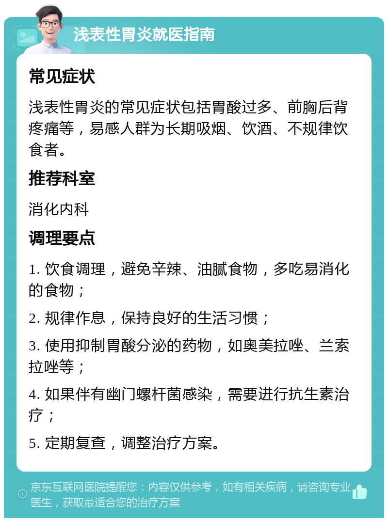 浅表性胃炎就医指南 常见症状 浅表性胃炎的常见症状包括胃酸过多、前胸后背疼痛等，易感人群为长期吸烟、饮酒、不规律饮食者。 推荐科室 消化内科 调理要点 1. 饮食调理，避免辛辣、油腻食物，多吃易消化的食物； 2. 规律作息，保持良好的生活习惯； 3. 使用抑制胃酸分泌的药物，如奥美拉唑、兰索拉唑等； 4. 如果伴有幽门螺杆菌感染，需要进行抗生素治疗； 5. 定期复查，调整治疗方案。