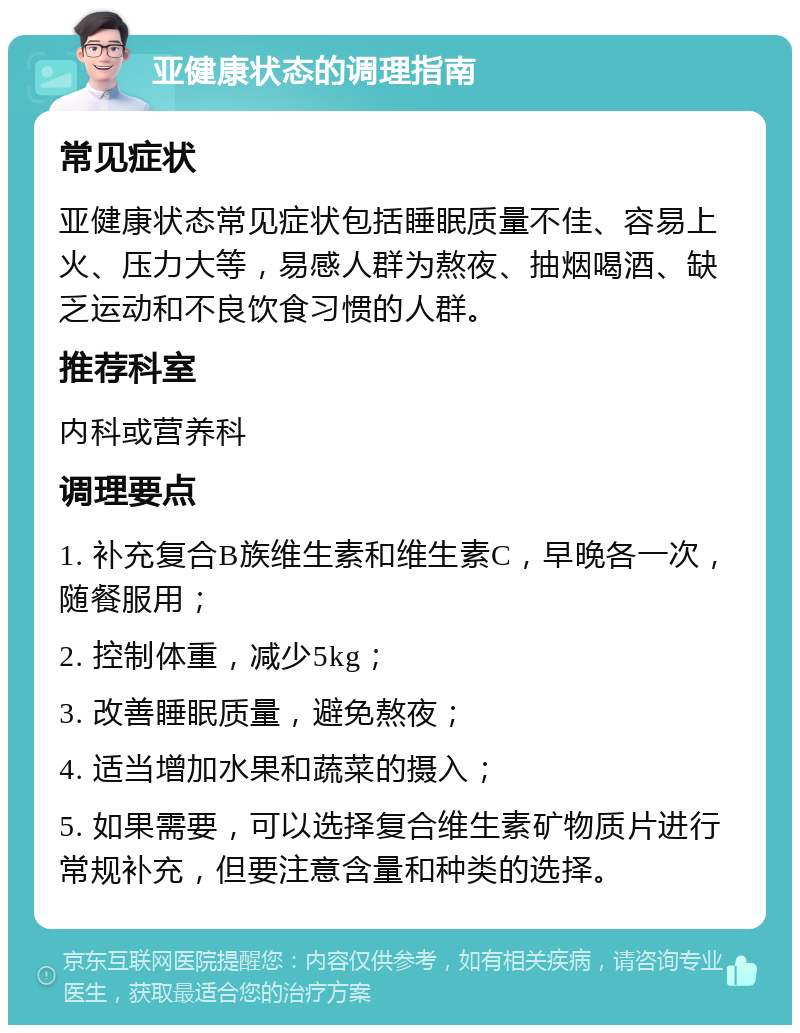 亚健康状态的调理指南 常见症状 亚健康状态常见症状包括睡眠质量不佳、容易上火、压力大等，易感人群为熬夜、抽烟喝酒、缺乏运动和不良饮食习惯的人群。 推荐科室 内科或营养科 调理要点 1. 补充复合B族维生素和维生素C，早晚各一次，随餐服用； 2. 控制体重，减少5kg； 3. 改善睡眠质量，避免熬夜； 4. 适当增加水果和蔬菜的摄入； 5. 如果需要，可以选择复合维生素矿物质片进行常规补充，但要注意含量和种类的选择。