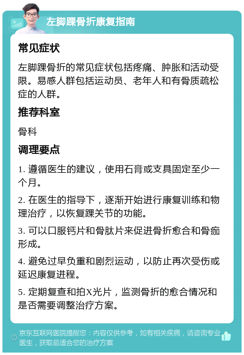 左脚踝骨折康复指南 常见症状 左脚踝骨折的常见症状包括疼痛、肿胀和活动受限。易感人群包括运动员、老年人和有骨质疏松症的人群。 推荐科室 骨科 调理要点 1. 遵循医生的建议，使用石膏或支具固定至少一个月。 2. 在医生的指导下，逐渐开始进行康复训练和物理治疗，以恢复踝关节的功能。 3. 可以口服钙片和骨肽片来促进骨折愈合和骨痂形成。 4. 避免过早负重和剧烈运动，以防止再次受伤或延迟康复进程。 5. 定期复查和拍X光片，监测骨折的愈合情况和是否需要调整治疗方案。