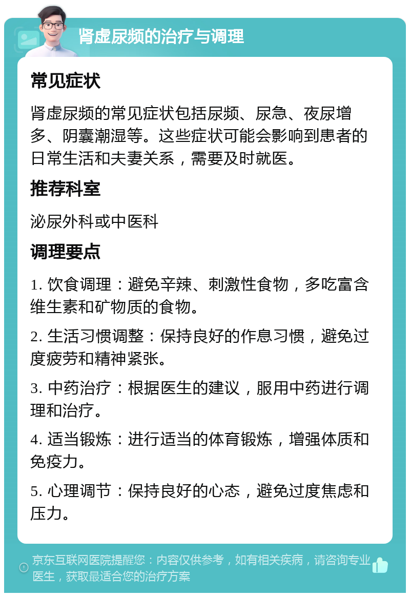 肾虚尿频的治疗与调理 常见症状 肾虚尿频的常见症状包括尿频、尿急、夜尿增多、阴囊潮湿等。这些症状可能会影响到患者的日常生活和夫妻关系，需要及时就医。 推荐科室 泌尿外科或中医科 调理要点 1. 饮食调理：避免辛辣、刺激性食物，多吃富含维生素和矿物质的食物。 2. 生活习惯调整：保持良好的作息习惯，避免过度疲劳和精神紧张。 3. 中药治疗：根据医生的建议，服用中药进行调理和治疗。 4. 适当锻炼：进行适当的体育锻炼，增强体质和免疫力。 5. 心理调节：保持良好的心态，避免过度焦虑和压力。