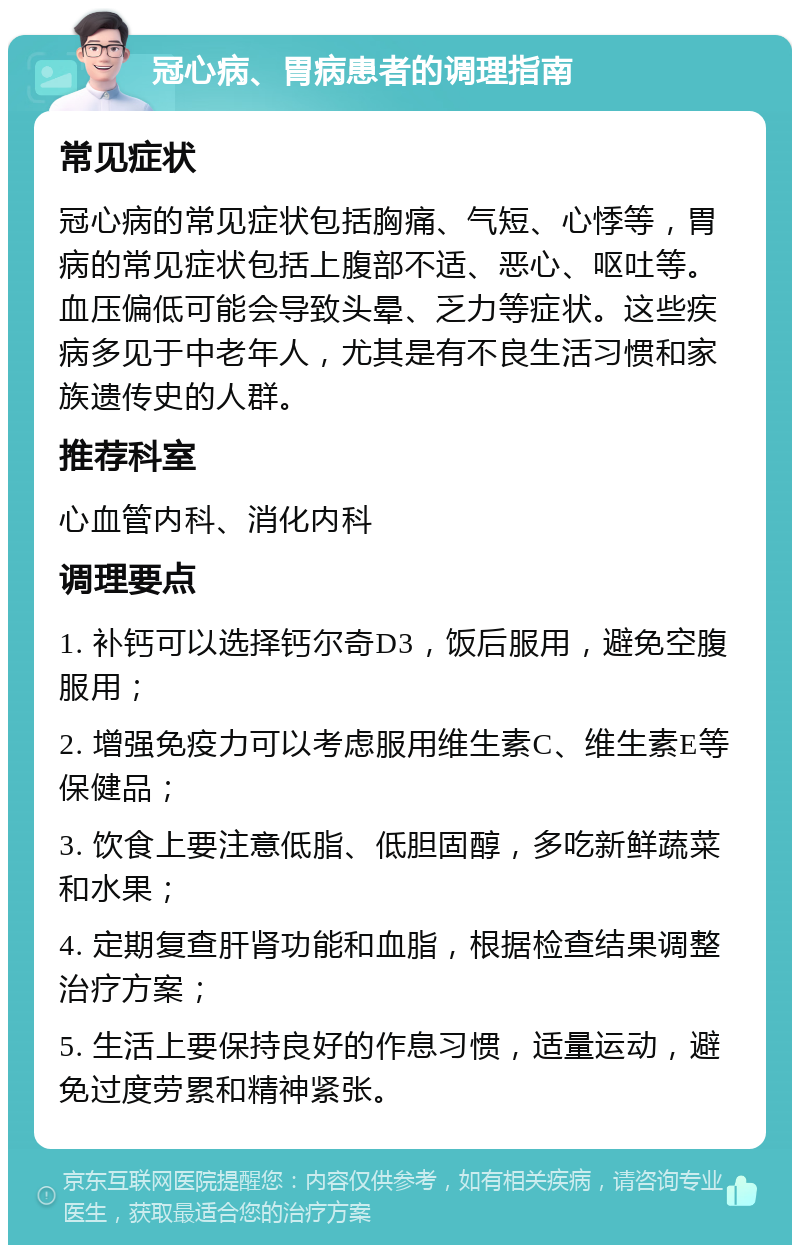 冠心病、胃病患者的调理指南 常见症状 冠心病的常见症状包括胸痛、气短、心悸等，胃病的常见症状包括上腹部不适、恶心、呕吐等。血压偏低可能会导致头晕、乏力等症状。这些疾病多见于中老年人，尤其是有不良生活习惯和家族遗传史的人群。 推荐科室 心血管内科、消化内科 调理要点 1. 补钙可以选择钙尔奇D3，饭后服用，避免空腹服用； 2. 增强免疫力可以考虑服用维生素C、维生素E等保健品； 3. 饮食上要注意低脂、低胆固醇，多吃新鲜蔬菜和水果； 4. 定期复查肝肾功能和血脂，根据检查结果调整治疗方案； 5. 生活上要保持良好的作息习惯，适量运动，避免过度劳累和精神紧张。