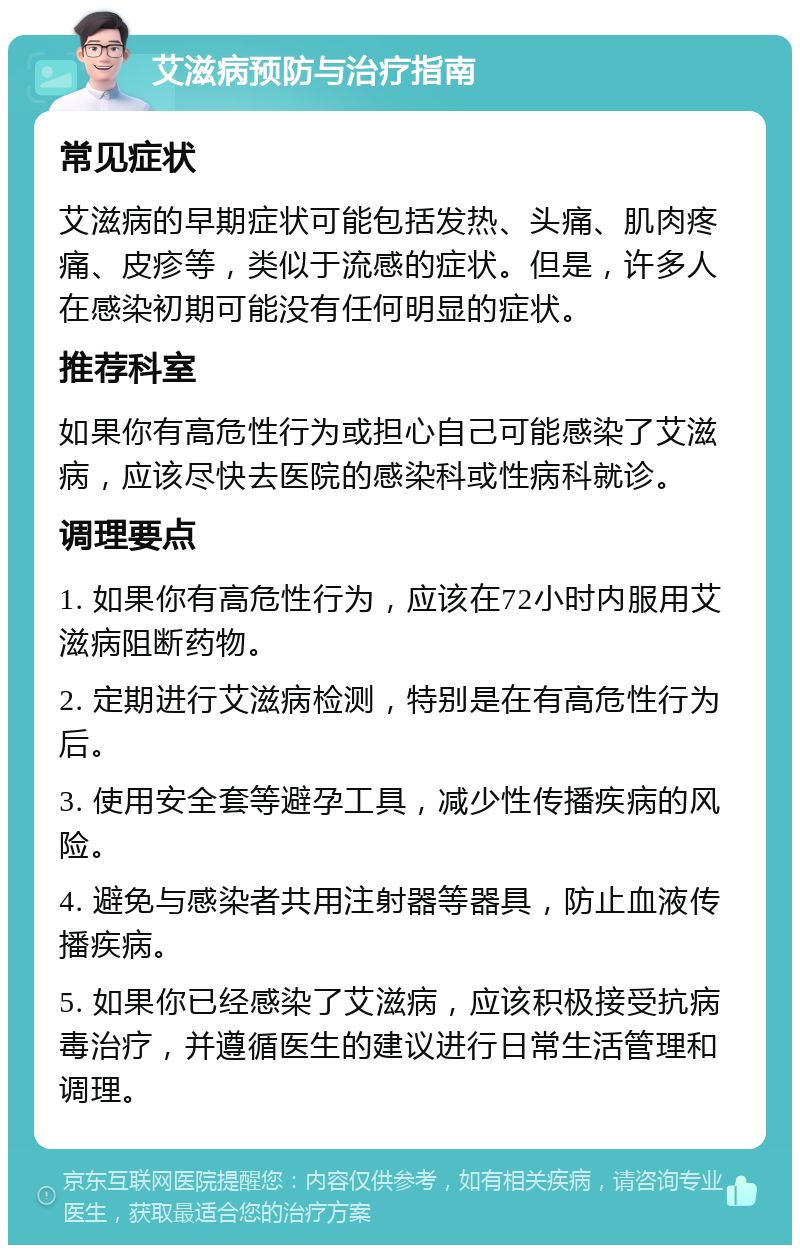 艾滋病预防与治疗指南 常见症状 艾滋病的早期症状可能包括发热、头痛、肌肉疼痛、皮疹等，类似于流感的症状。但是，许多人在感染初期可能没有任何明显的症状。 推荐科室 如果你有高危性行为或担心自己可能感染了艾滋病，应该尽快去医院的感染科或性病科就诊。 调理要点 1. 如果你有高危性行为，应该在72小时内服用艾滋病阻断药物。 2. 定期进行艾滋病检测，特别是在有高危性行为后。 3. 使用安全套等避孕工具，减少性传播疾病的风险。 4. 避免与感染者共用注射器等器具，防止血液传播疾病。 5. 如果你已经感染了艾滋病，应该积极接受抗病毒治疗，并遵循医生的建议进行日常生活管理和调理。