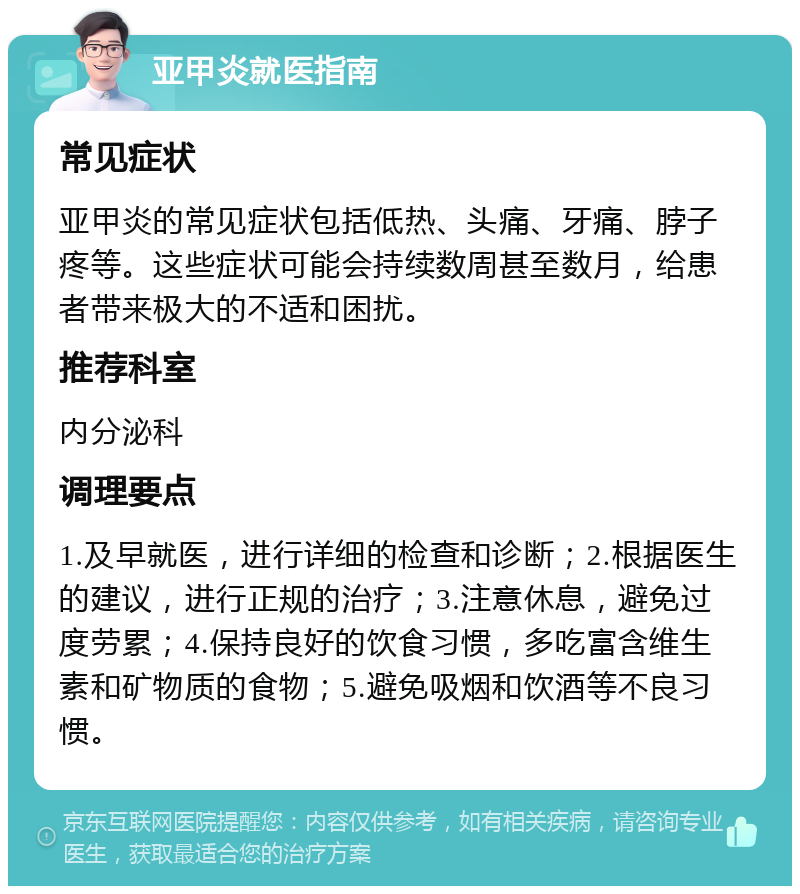 亚甲炎就医指南 常见症状 亚甲炎的常见症状包括低热、头痛、牙痛、脖子疼等。这些症状可能会持续数周甚至数月，给患者带来极大的不适和困扰。 推荐科室 内分泌科 调理要点 1.及早就医，进行详细的检查和诊断；2.根据医生的建议，进行正规的治疗；3.注意休息，避免过度劳累；4.保持良好的饮食习惯，多吃富含维生素和矿物质的食物；5.避免吸烟和饮酒等不良习惯。