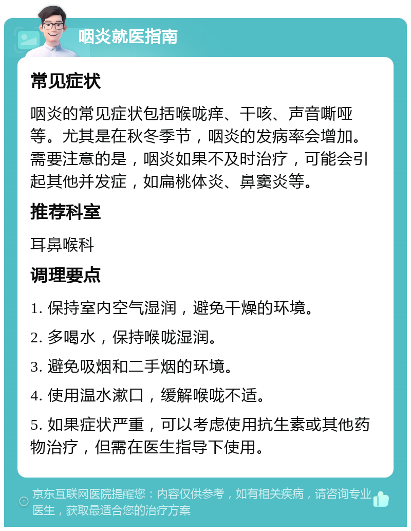 咽炎就医指南 常见症状 咽炎的常见症状包括喉咙痒、干咳、声音嘶哑等。尤其是在秋冬季节，咽炎的发病率会增加。需要注意的是，咽炎如果不及时治疗，可能会引起其他并发症，如扁桃体炎、鼻窦炎等。 推荐科室 耳鼻喉科 调理要点 1. 保持室内空气湿润，避免干燥的环境。 2. 多喝水，保持喉咙湿润。 3. 避免吸烟和二手烟的环境。 4. 使用温水漱口，缓解喉咙不适。 5. 如果症状严重，可以考虑使用抗生素或其他药物治疗，但需在医生指导下使用。