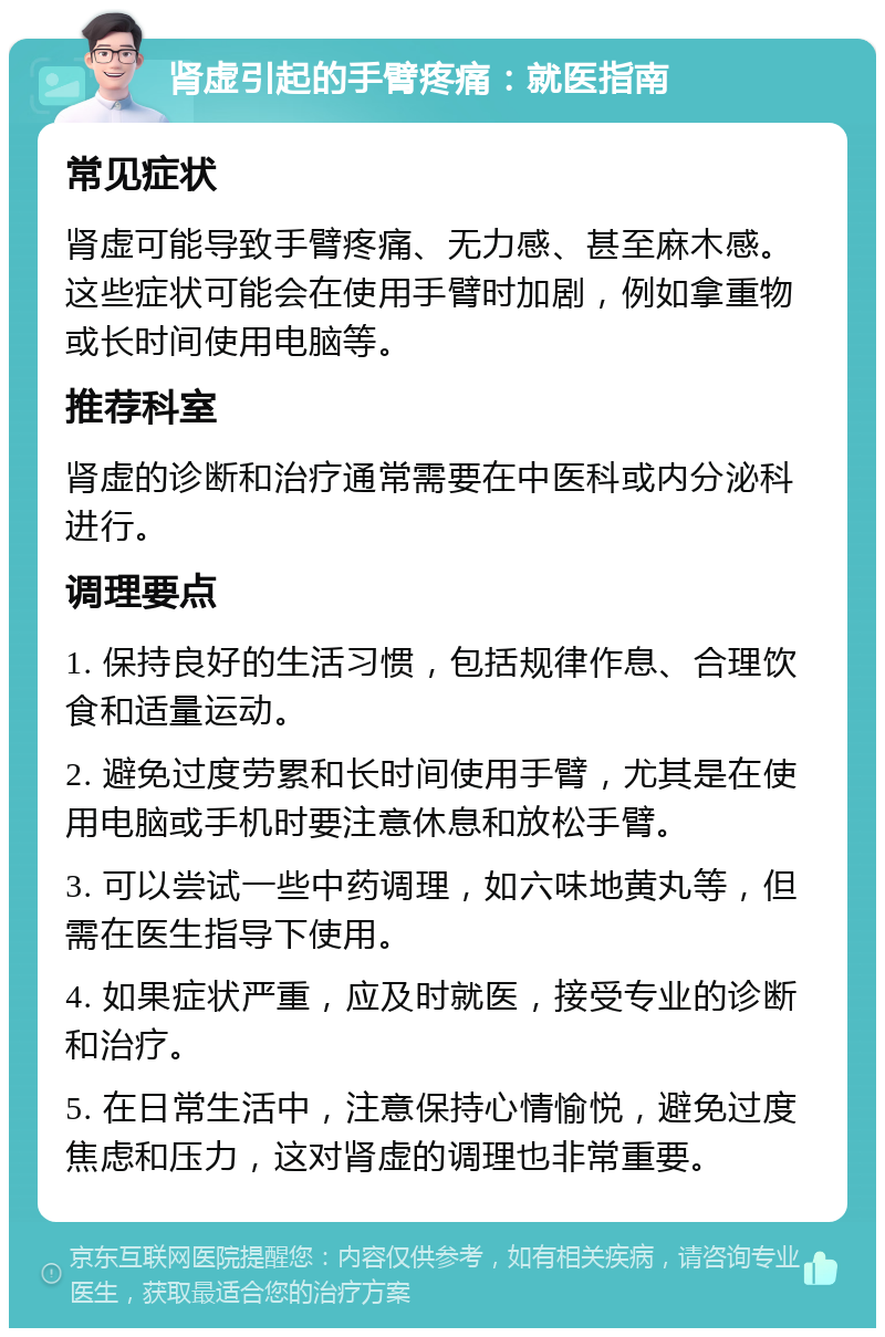 肾虚引起的手臂疼痛：就医指南 常见症状 肾虚可能导致手臂疼痛、无力感、甚至麻木感。这些症状可能会在使用手臂时加剧，例如拿重物或长时间使用电脑等。 推荐科室 肾虚的诊断和治疗通常需要在中医科或内分泌科进行。 调理要点 1. 保持良好的生活习惯，包括规律作息、合理饮食和适量运动。 2. 避免过度劳累和长时间使用手臂，尤其是在使用电脑或手机时要注意休息和放松手臂。 3. 可以尝试一些中药调理，如六味地黄丸等，但需在医生指导下使用。 4. 如果症状严重，应及时就医，接受专业的诊断和治疗。 5. 在日常生活中，注意保持心情愉悦，避免过度焦虑和压力，这对肾虚的调理也非常重要。