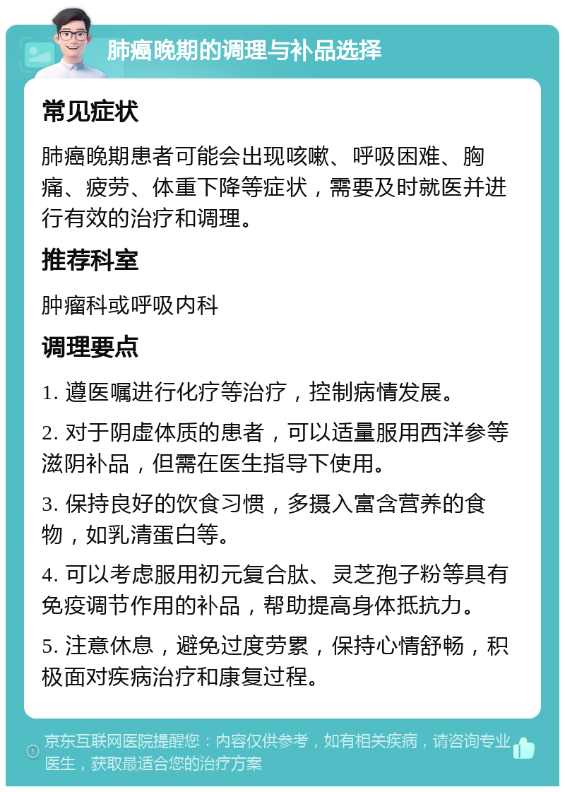 肺癌晚期的调理与补品选择 常见症状 肺癌晚期患者可能会出现咳嗽、呼吸困难、胸痛、疲劳、体重下降等症状，需要及时就医并进行有效的治疗和调理。 推荐科室 肿瘤科或呼吸内科 调理要点 1. 遵医嘱进行化疗等治疗，控制病情发展。 2. 对于阴虚体质的患者，可以适量服用西洋参等滋阴补品，但需在医生指导下使用。 3. 保持良好的饮食习惯，多摄入富含营养的食物，如乳清蛋白等。 4. 可以考虑服用初元复合肽、灵芝孢子粉等具有免疫调节作用的补品，帮助提高身体抵抗力。 5. 注意休息，避免过度劳累，保持心情舒畅，积极面对疾病治疗和康复过程。