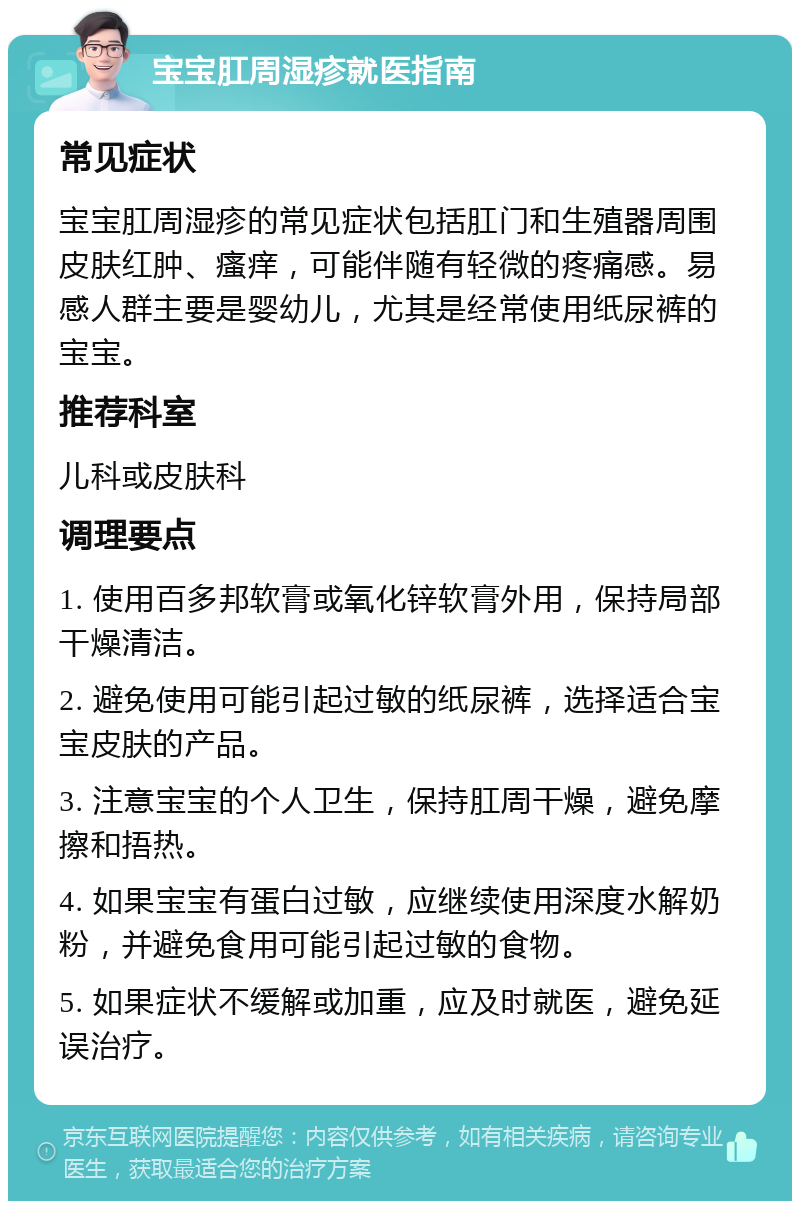 宝宝肛周湿疹就医指南 常见症状 宝宝肛周湿疹的常见症状包括肛门和生殖器周围皮肤红肿、瘙痒，可能伴随有轻微的疼痛感。易感人群主要是婴幼儿，尤其是经常使用纸尿裤的宝宝。 推荐科室 儿科或皮肤科 调理要点 1. 使用百多邦软膏或氧化锌软膏外用，保持局部干燥清洁。 2. 避免使用可能引起过敏的纸尿裤，选择适合宝宝皮肤的产品。 3. 注意宝宝的个人卫生，保持肛周干燥，避免摩擦和捂热。 4. 如果宝宝有蛋白过敏，应继续使用深度水解奶粉，并避免食用可能引起过敏的食物。 5. 如果症状不缓解或加重，应及时就医，避免延误治疗。