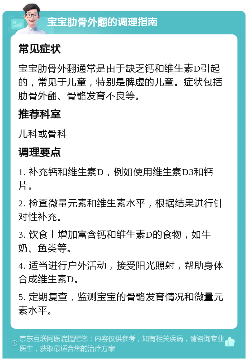 宝宝肋骨外翻的调理指南 常见症状 宝宝肋骨外翻通常是由于缺乏钙和维生素D引起的，常见于儿童，特别是脾虚的儿童。症状包括肋骨外翻、骨骼发育不良等。 推荐科室 儿科或骨科 调理要点 1. 补充钙和维生素D，例如使用维生素D3和钙片。 2. 检查微量元素和维生素水平，根据结果进行针对性补充。 3. 饮食上增加富含钙和维生素D的食物，如牛奶、鱼类等。 4. 适当进行户外活动，接受阳光照射，帮助身体合成维生素D。 5. 定期复查，监测宝宝的骨骼发育情况和微量元素水平。