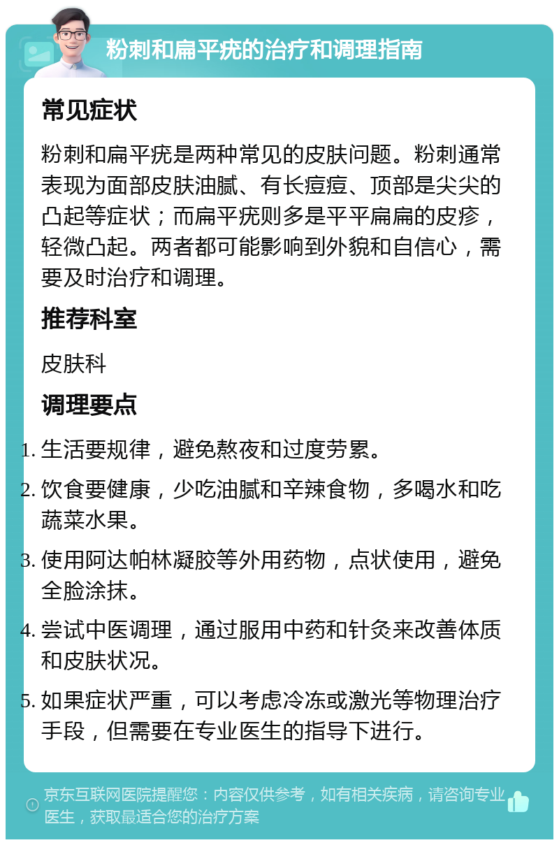 粉刺和扁平疣的治疗和调理指南 常见症状 粉刺和扁平疣是两种常见的皮肤问题。粉刺通常表现为面部皮肤油腻、有长痘痘、顶部是尖尖的凸起等症状；而扁平疣则多是平平扁扁的皮疹，轻微凸起。两者都可能影响到外貌和自信心，需要及时治疗和调理。 推荐科室 皮肤科 调理要点 生活要规律，避免熬夜和过度劳累。 饮食要健康，少吃油腻和辛辣食物，多喝水和吃蔬菜水果。 使用阿达帕林凝胶等外用药物，点状使用，避免全脸涂抹。 尝试中医调理，通过服用中药和针灸来改善体质和皮肤状况。 如果症状严重，可以考虑冷冻或激光等物理治疗手段，但需要在专业医生的指导下进行。