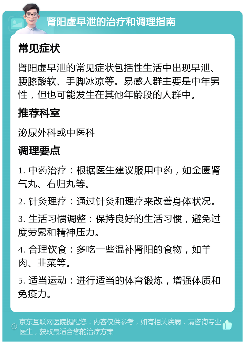 肾阳虚早泄的治疗和调理指南 常见症状 肾阳虚早泄的常见症状包括性生活中出现早泄、腰膝酸软、手脚冰凉等。易感人群主要是中年男性，但也可能发生在其他年龄段的人群中。 推荐科室 泌尿外科或中医科 调理要点 1. 中药治疗：根据医生建议服用中药，如金匮肾气丸、右归丸等。 2. 针灸理疗：通过针灸和理疗来改善身体状况。 3. 生活习惯调整：保持良好的生活习惯，避免过度劳累和精神压力。 4. 合理饮食：多吃一些温补肾阳的食物，如羊肉、韭菜等。 5. 适当运动：进行适当的体育锻炼，增强体质和免疫力。