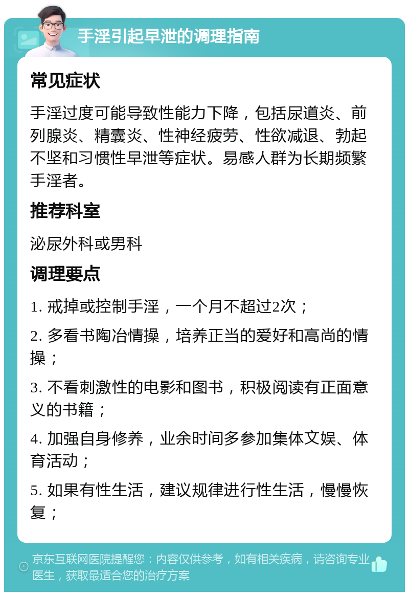 手淫引起早泄的调理指南 常见症状 手淫过度可能导致性能力下降，包括尿道炎、前列腺炎、精囊炎、性神经疲劳、性欲减退、勃起不坚和习惯性早泄等症状。易感人群为长期频繁手淫者。 推荐科室 泌尿外科或男科 调理要点 1. 戒掉或控制手淫，一个月不超过2次； 2. 多看书陶冶情操，培养正当的爱好和高尚的情操； 3. 不看刺激性的电影和图书，积极阅读有正面意义的书籍； 4. 加强自身修养，业余时间多参加集体文娱、体育活动； 5. 如果有性生活，建议规律进行性生活，慢慢恢复；