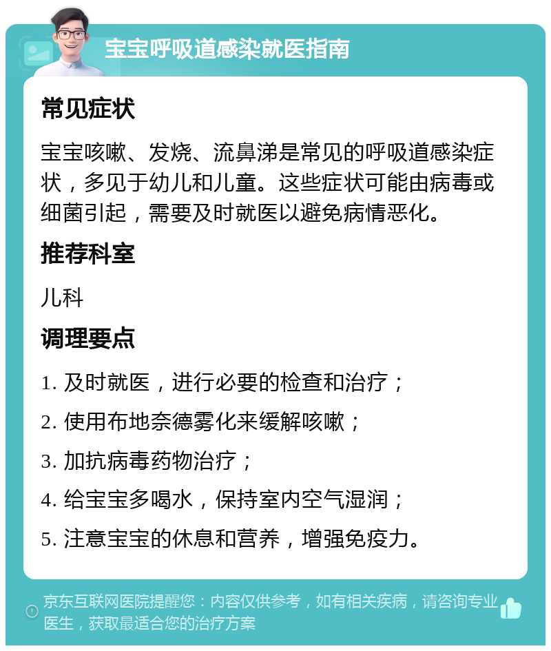 宝宝呼吸道感染就医指南 常见症状 宝宝咳嗽、发烧、流鼻涕是常见的呼吸道感染症状，多见于幼儿和儿童。这些症状可能由病毒或细菌引起，需要及时就医以避免病情恶化。 推荐科室 儿科 调理要点 1. 及时就医，进行必要的检查和治疗； 2. 使用布地奈德雾化来缓解咳嗽； 3. 加抗病毒药物治疗； 4. 给宝宝多喝水，保持室内空气湿润； 5. 注意宝宝的休息和营养，增强免疫力。