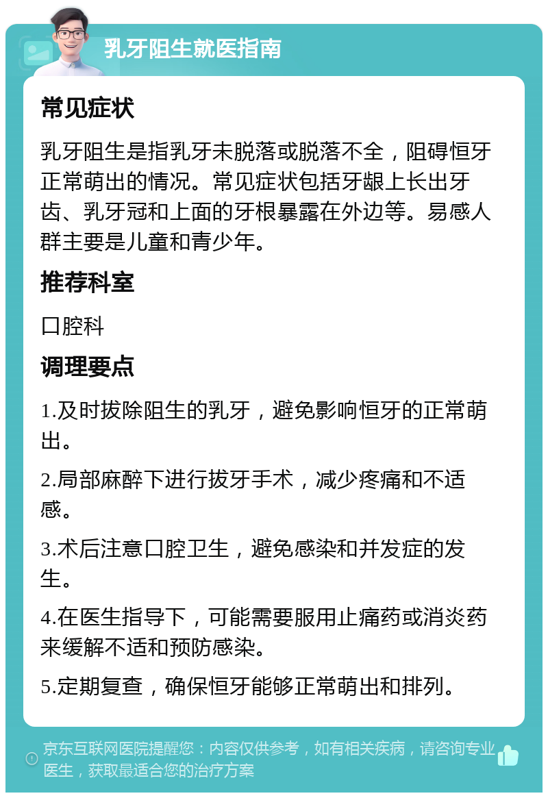 乳牙阻生就医指南 常见症状 乳牙阻生是指乳牙未脱落或脱落不全，阻碍恒牙正常萌出的情况。常见症状包括牙龈上长出牙齿、乳牙冠和上面的牙根暴露在外边等。易感人群主要是儿童和青少年。 推荐科室 口腔科 调理要点 1.及时拔除阻生的乳牙，避免影响恒牙的正常萌出。 2.局部麻醉下进行拔牙手术，减少疼痛和不适感。 3.术后注意口腔卫生，避免感染和并发症的发生。 4.在医生指导下，可能需要服用止痛药或消炎药来缓解不适和预防感染。 5.定期复查，确保恒牙能够正常萌出和排列。