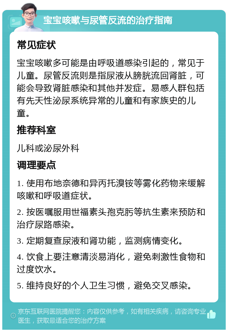 宝宝咳嗽与尿管反流的治疗指南 常见症状 宝宝咳嗽多可能是由呼吸道感染引起的，常见于儿童。尿管反流则是指尿液从膀胱流回肾脏，可能会导致肾脏感染和其他并发症。易感人群包括有先天性泌尿系统异常的儿童和有家族史的儿童。 推荐科室 儿科或泌尿外科 调理要点 1. 使用布地奈德和异丙托溴铵等雾化药物来缓解咳嗽和呼吸道症状。 2. 按医嘱服用世福素头孢克肟等抗生素来预防和治疗尿路感染。 3. 定期复查尿液和肾功能，监测病情变化。 4. 饮食上要注意清淡易消化，避免刺激性食物和过度饮水。 5. 维持良好的个人卫生习惯，避免交叉感染。