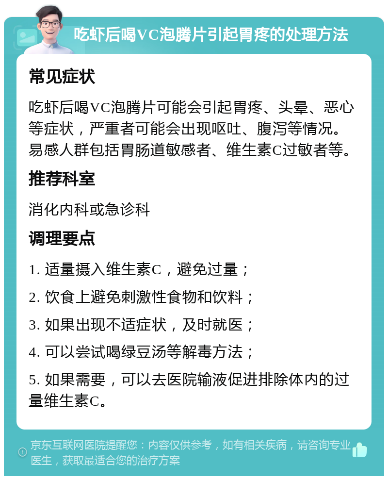 吃虾后喝VC泡腾片引起胃疼的处理方法 常见症状 吃虾后喝VC泡腾片可能会引起胃疼、头晕、恶心等症状，严重者可能会出现呕吐、腹泻等情况。易感人群包括胃肠道敏感者、维生素C过敏者等。 推荐科室 消化内科或急诊科 调理要点 1. 适量摄入维生素C，避免过量； 2. 饮食上避免刺激性食物和饮料； 3. 如果出现不适症状，及时就医； 4. 可以尝试喝绿豆汤等解毒方法； 5. 如果需要，可以去医院输液促进排除体内的过量维生素C。