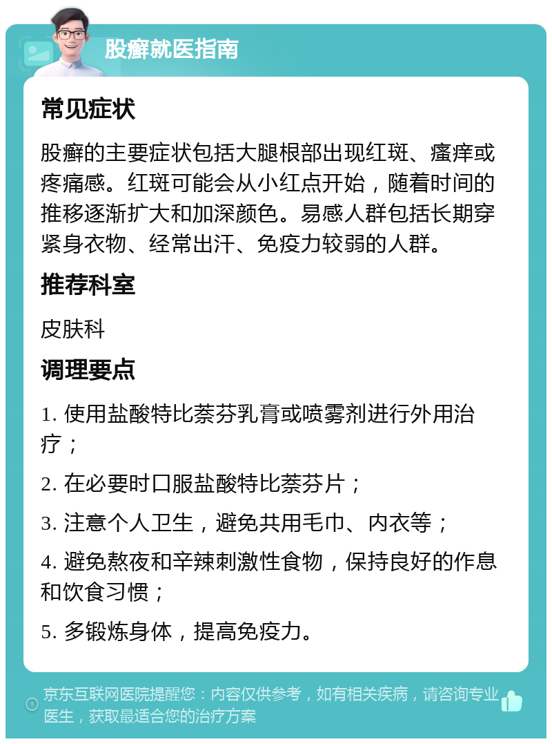 股癣就医指南 常见症状 股癣的主要症状包括大腿根部出现红斑、瘙痒或疼痛感。红斑可能会从小红点开始，随着时间的推移逐渐扩大和加深颜色。易感人群包括长期穿紧身衣物、经常出汗、免疫力较弱的人群。 推荐科室 皮肤科 调理要点 1. 使用盐酸特比萘芬乳膏或喷雾剂进行外用治疗； 2. 在必要时口服盐酸特比萘芬片； 3. 注意个人卫生，避免共用毛巾、内衣等； 4. 避免熬夜和辛辣刺激性食物，保持良好的作息和饮食习惯； 5. 多锻炼身体，提高免疫力。