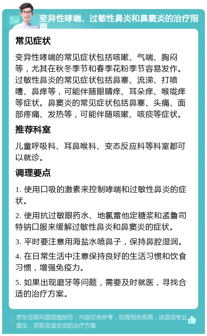 变异性哮喘、过敏性鼻炎和鼻窦炎的治疗指南 常见症状 变异性哮喘的常见症状包括咳嗽、气喘、胸闷等，尤其在秋冬季节和春季花粉季节容易发作。过敏性鼻炎的常见症状包括鼻塞、流涕、打喷嚏、鼻痒等，可能伴随眼睛痒、耳朵痒、喉咙痒等症状。鼻窦炎的常见症状包括鼻塞、头痛、面部疼痛、发热等，可能伴随咳嗽、咳痰等症状。 推荐科室 儿童呼吸科、耳鼻喉科、变态反应科等科室都可以就诊。 调理要点 1. 使用口吸的激素来控制哮喘和过敏性鼻炎的症状。 2. 使用抗过敏眼药水、地氯雷他定糖浆和孟鲁司特钠口服来缓解过敏性鼻炎和鼻窦炎的症状。 3. 平时要注意用海盐水喷鼻子，保持鼻腔湿润。 4. 在日常生活中注意保持良好的生活习惯和饮食习惯，增强免疫力。 5. 如果出现磨牙等问题，需要及时就医，寻找合适的治疗方案。