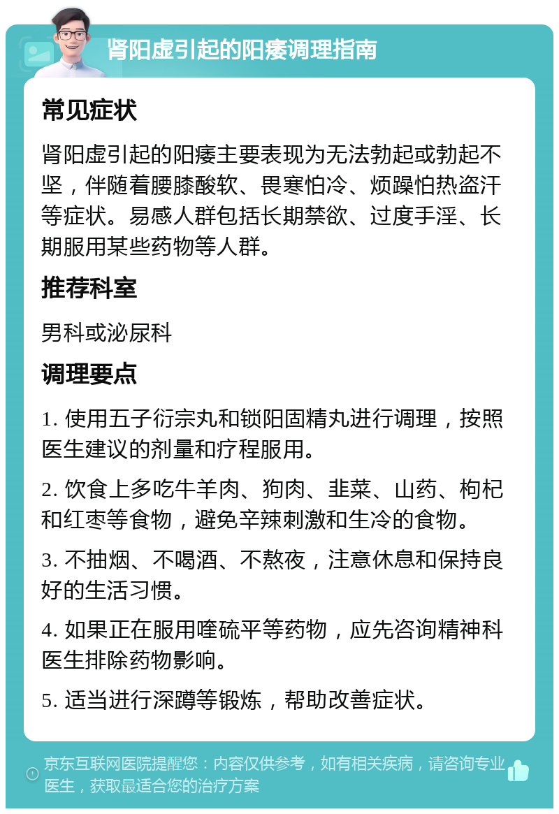 肾阳虚引起的阳痿调理指南 常见症状 肾阳虚引起的阳痿主要表现为无法勃起或勃起不坚，伴随着腰膝酸软、畏寒怕冷、烦躁怕热盗汗等症状。易感人群包括长期禁欲、过度手淫、长期服用某些药物等人群。 推荐科室 男科或泌尿科 调理要点 1. 使用五子衍宗丸和锁阳固精丸进行调理，按照医生建议的剂量和疗程服用。 2. 饮食上多吃牛羊肉、狗肉、韭菜、山药、枸杞和红枣等食物，避免辛辣刺激和生冷的食物。 3. 不抽烟、不喝酒、不熬夜，注意休息和保持良好的生活习惯。 4. 如果正在服用喹硫平等药物，应先咨询精神科医生排除药物影响。 5. 适当进行深蹲等锻炼，帮助改善症状。