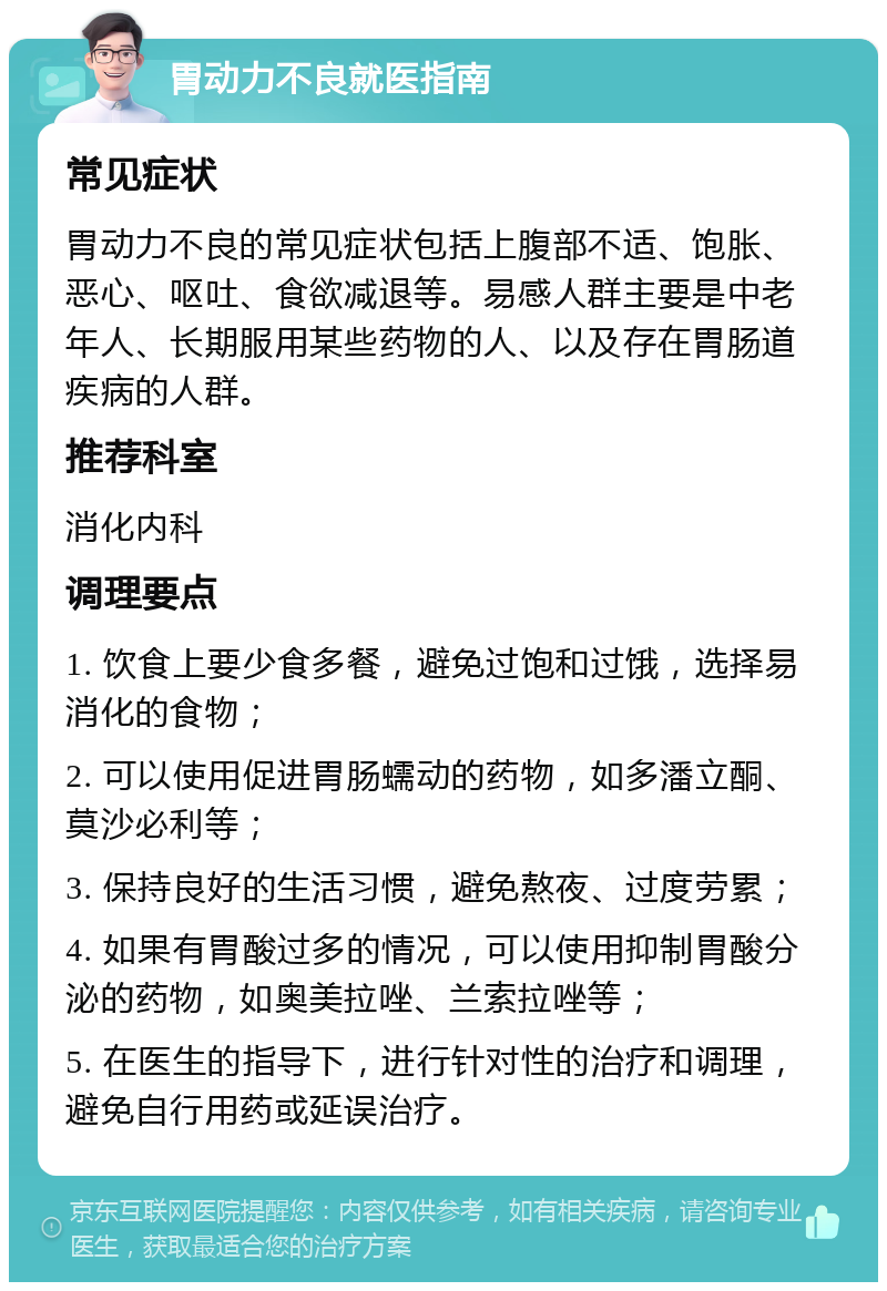 胃动力不良就医指南 常见症状 胃动力不良的常见症状包括上腹部不适、饱胀、恶心、呕吐、食欲减退等。易感人群主要是中老年人、长期服用某些药物的人、以及存在胃肠道疾病的人群。 推荐科室 消化内科 调理要点 1. 饮食上要少食多餐，避免过饱和过饿，选择易消化的食物； 2. 可以使用促进胃肠蠕动的药物，如多潘立酮、莫沙必利等； 3. 保持良好的生活习惯，避免熬夜、过度劳累； 4. 如果有胃酸过多的情况，可以使用抑制胃酸分泌的药物，如奥美拉唑、兰索拉唑等； 5. 在医生的指导下，进行针对性的治疗和调理，避免自行用药或延误治疗。