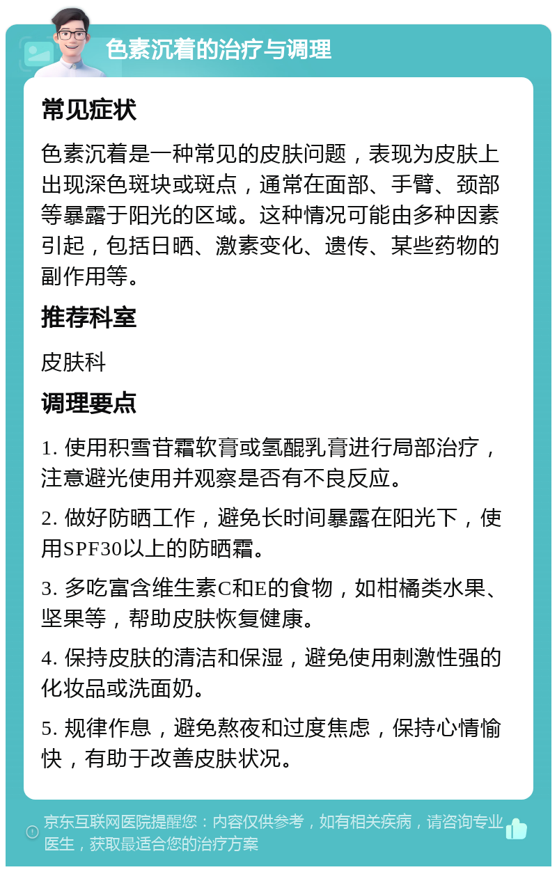 色素沉着的治疗与调理 常见症状 色素沉着是一种常见的皮肤问题，表现为皮肤上出现深色斑块或斑点，通常在面部、手臂、颈部等暴露于阳光的区域。这种情况可能由多种因素引起，包括日晒、激素变化、遗传、某些药物的副作用等。 推荐科室 皮肤科 调理要点 1. 使用积雪苷霜软膏或氢醌乳膏进行局部治疗，注意避光使用并观察是否有不良反应。 2. 做好防晒工作，避免长时间暴露在阳光下，使用SPF30以上的防晒霜。 3. 多吃富含维生素C和E的食物，如柑橘类水果、坚果等，帮助皮肤恢复健康。 4. 保持皮肤的清洁和保湿，避免使用刺激性强的化妆品或洗面奶。 5. 规律作息，避免熬夜和过度焦虑，保持心情愉快，有助于改善皮肤状况。