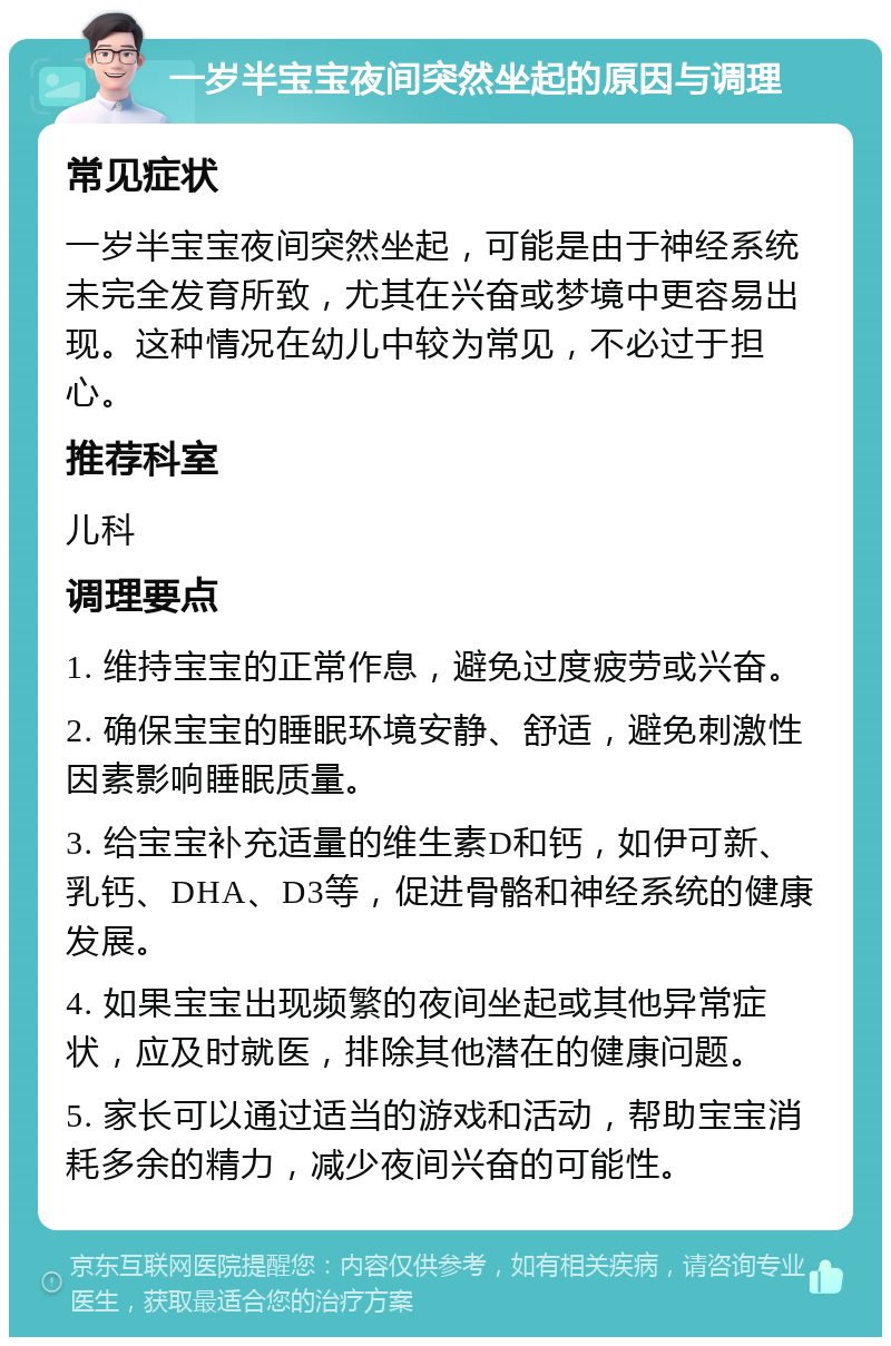 一岁半宝宝夜间突然坐起的原因与调理 常见症状 一岁半宝宝夜间突然坐起，可能是由于神经系统未完全发育所致，尤其在兴奋或梦境中更容易出现。这种情况在幼儿中较为常见，不必过于担心。 推荐科室 儿科 调理要点 1. 维持宝宝的正常作息，避免过度疲劳或兴奋。 2. 确保宝宝的睡眠环境安静、舒适，避免刺激性因素影响睡眠质量。 3. 给宝宝补充适量的维生素D和钙，如伊可新、乳钙、DHA、D3等，促进骨骼和神经系统的健康发展。 4. 如果宝宝出现频繁的夜间坐起或其他异常症状，应及时就医，排除其他潜在的健康问题。 5. 家长可以通过适当的游戏和活动，帮助宝宝消耗多余的精力，减少夜间兴奋的可能性。