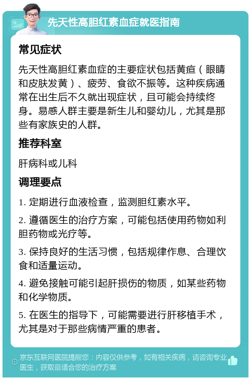 先天性高胆红素血症就医指南 常见症状 先天性高胆红素血症的主要症状包括黄疸（眼睛和皮肤发黄）、疲劳、食欲不振等。这种疾病通常在出生后不久就出现症状，且可能会持续终身。易感人群主要是新生儿和婴幼儿，尤其是那些有家族史的人群。 推荐科室 肝病科或儿科 调理要点 1. 定期进行血液检查，监测胆红素水平。 2. 遵循医生的治疗方案，可能包括使用药物如利胆药物或光疗等。 3. 保持良好的生活习惯，包括规律作息、合理饮食和适量运动。 4. 避免接触可能引起肝损伤的物质，如某些药物和化学物质。 5. 在医生的指导下，可能需要进行肝移植手术，尤其是对于那些病情严重的患者。