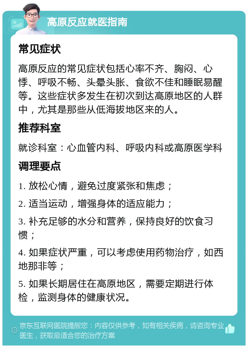 高原反应就医指南 常见症状 高原反应的常见症状包括心率不齐、胸闷、心悸、呼吸不畅、头晕头胀、食欲不佳和睡眠易醒等。这些症状多发生在初次到达高原地区的人群中，尤其是那些从低海拔地区来的人。 推荐科室 就诊科室：心血管内科、呼吸内科或高原医学科 调理要点 1. 放松心情，避免过度紧张和焦虑； 2. 适当运动，增强身体的适应能力； 3. 补充足够的水分和营养，保持良好的饮食习惯； 4. 如果症状严重，可以考虑使用药物治疗，如西地那非等； 5. 如果长期居住在高原地区，需要定期进行体检，监测身体的健康状况。