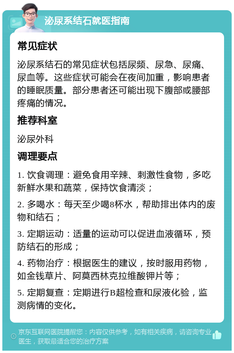 泌尿系结石就医指南 常见症状 泌尿系结石的常见症状包括尿频、尿急、尿痛、尿血等。这些症状可能会在夜间加重，影响患者的睡眠质量。部分患者还可能出现下腹部或腰部疼痛的情况。 推荐科室 泌尿外科 调理要点 1. 饮食调理：避免食用辛辣、刺激性食物，多吃新鲜水果和蔬菜，保持饮食清淡； 2. 多喝水：每天至少喝8杯水，帮助排出体内的废物和结石； 3. 定期运动：适量的运动可以促进血液循环，预防结石的形成； 4. 药物治疗：根据医生的建议，按时服用药物，如金钱草片、阿莫西林克拉维酸钾片等； 5. 定期复查：定期进行B超检查和尿液化验，监测病情的变化。