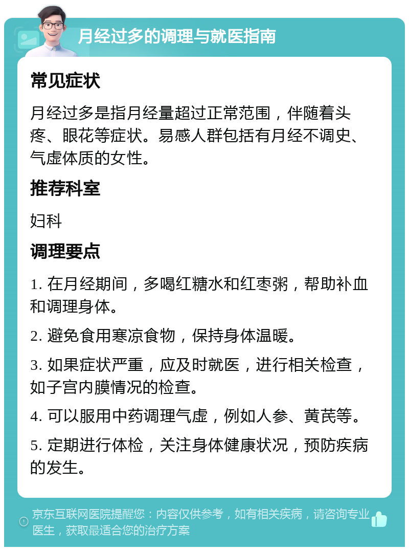 月经过多的调理与就医指南 常见症状 月经过多是指月经量超过正常范围，伴随着头疼、眼花等症状。易感人群包括有月经不调史、气虚体质的女性。 推荐科室 妇科 调理要点 1. 在月经期间，多喝红糖水和红枣粥，帮助补血和调理身体。 2. 避免食用寒凉食物，保持身体温暖。 3. 如果症状严重，应及时就医，进行相关检查，如子宫内膜情况的检查。 4. 可以服用中药调理气虚，例如人参、黄芪等。 5. 定期进行体检，关注身体健康状况，预防疾病的发生。