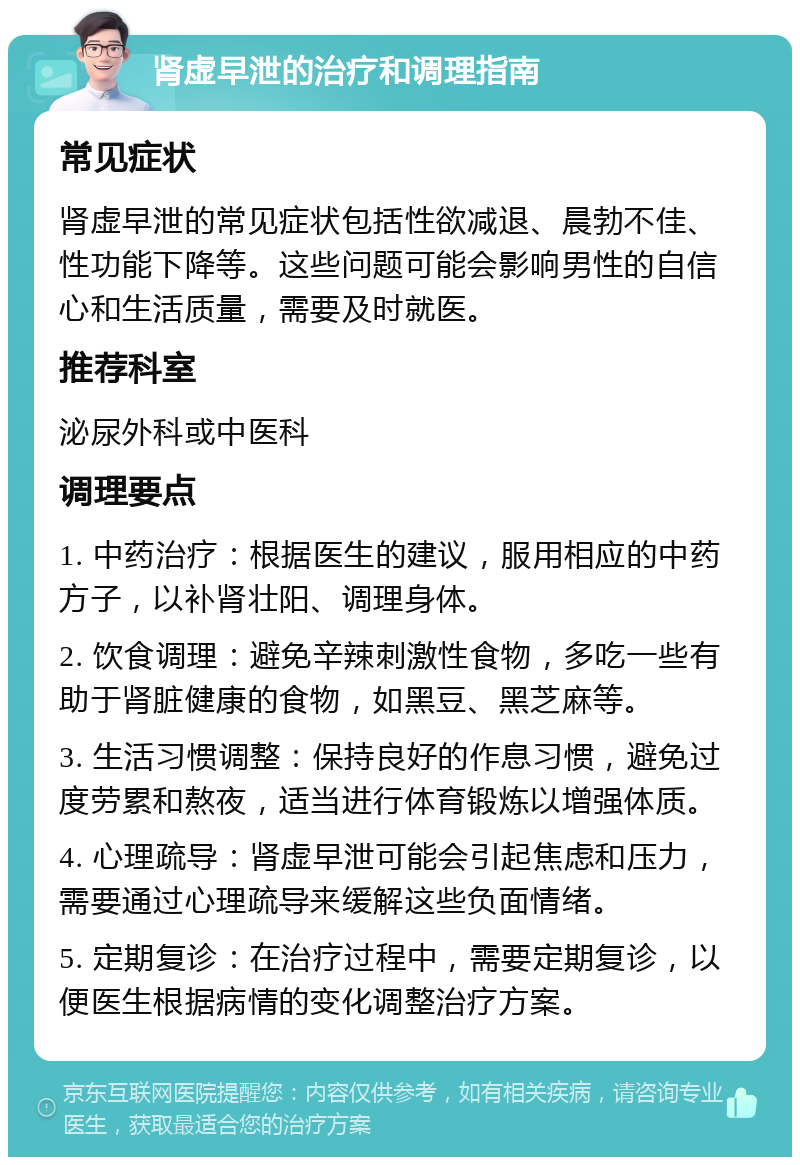 肾虚早泄的治疗和调理指南 常见症状 肾虚早泄的常见症状包括性欲减退、晨勃不佳、性功能下降等。这些问题可能会影响男性的自信心和生活质量，需要及时就医。 推荐科室 泌尿外科或中医科 调理要点 1. 中药治疗：根据医生的建议，服用相应的中药方子，以补肾壮阳、调理身体。 2. 饮食调理：避免辛辣刺激性食物，多吃一些有助于肾脏健康的食物，如黑豆、黑芝麻等。 3. 生活习惯调整：保持良好的作息习惯，避免过度劳累和熬夜，适当进行体育锻炼以增强体质。 4. 心理疏导：肾虚早泄可能会引起焦虑和压力，需要通过心理疏导来缓解这些负面情绪。 5. 定期复诊：在治疗过程中，需要定期复诊，以便医生根据病情的变化调整治疗方案。