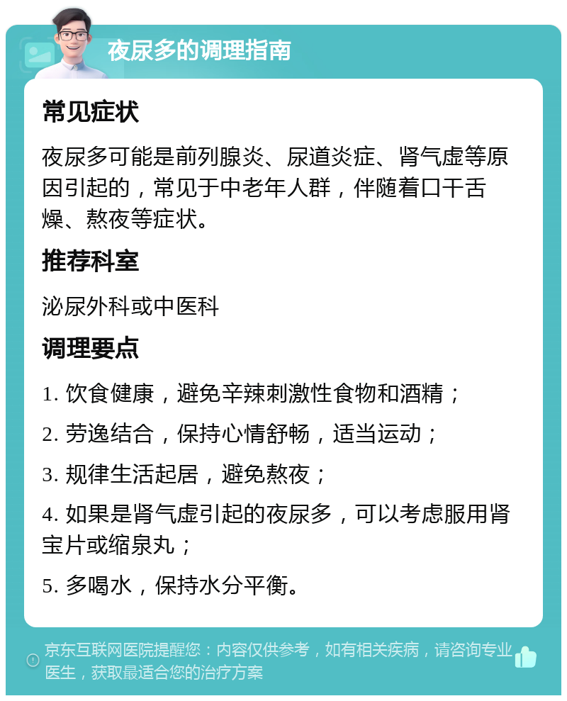 夜尿多的调理指南 常见症状 夜尿多可能是前列腺炎、尿道炎症、肾气虚等原因引起的，常见于中老年人群，伴随着口干舌燥、熬夜等症状。 推荐科室 泌尿外科或中医科 调理要点 1. 饮食健康，避免辛辣刺激性食物和酒精； 2. 劳逸结合，保持心情舒畅，适当运动； 3. 规律生活起居，避免熬夜； 4. 如果是肾气虚引起的夜尿多，可以考虑服用肾宝片或缩泉丸； 5. 多喝水，保持水分平衡。