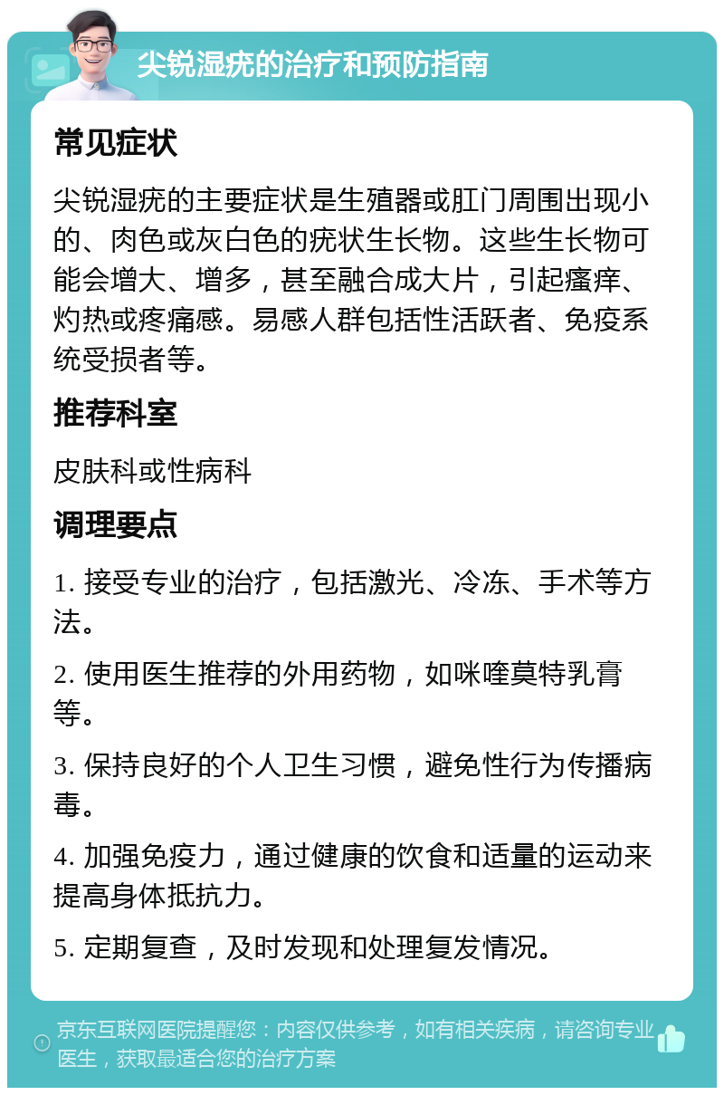 尖锐湿疣的治疗和预防指南 常见症状 尖锐湿疣的主要症状是生殖器或肛门周围出现小的、肉色或灰白色的疣状生长物。这些生长物可能会增大、增多，甚至融合成大片，引起瘙痒、灼热或疼痛感。易感人群包括性活跃者、免疫系统受损者等。 推荐科室 皮肤科或性病科 调理要点 1. 接受专业的治疗，包括激光、冷冻、手术等方法。 2. 使用医生推荐的外用药物，如咪喹莫特乳膏等。 3. 保持良好的个人卫生习惯，避免性行为传播病毒。 4. 加强免疫力，通过健康的饮食和适量的运动来提高身体抵抗力。 5. 定期复查，及时发现和处理复发情况。