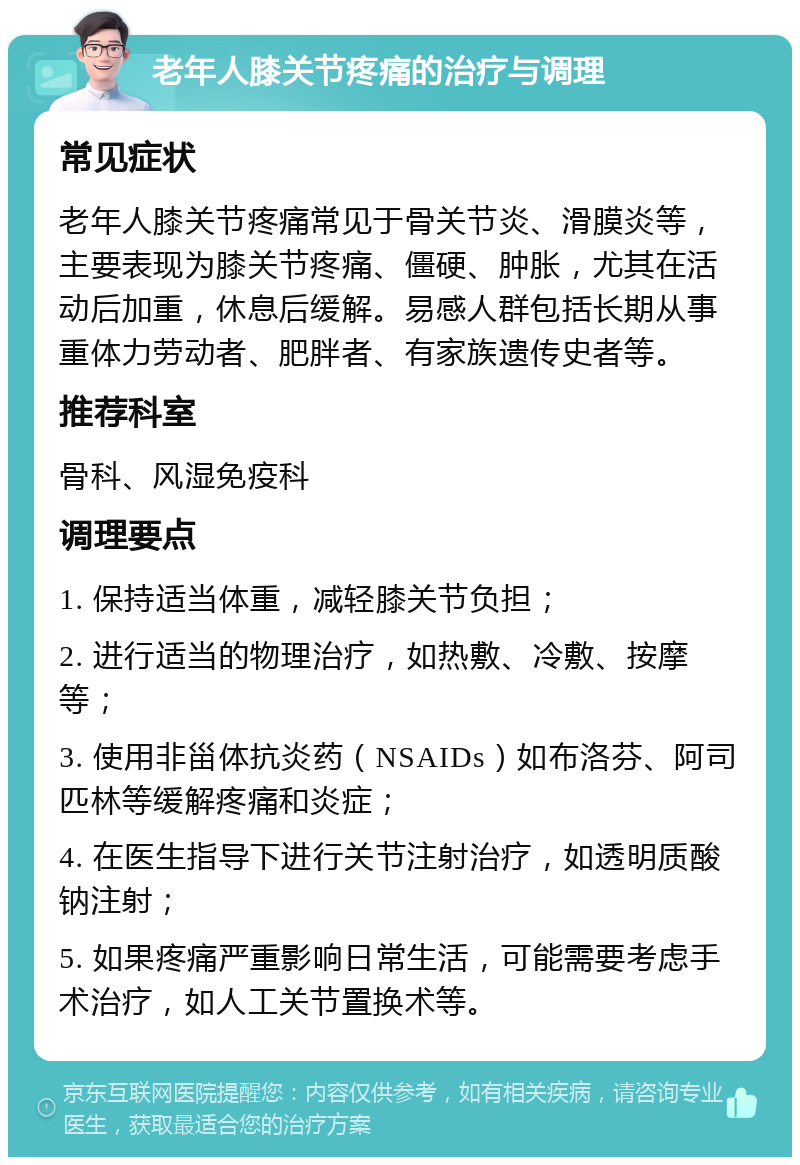 老年人膝关节疼痛的治疗与调理 常见症状 老年人膝关节疼痛常见于骨关节炎、滑膜炎等，主要表现为膝关节疼痛、僵硬、肿胀，尤其在活动后加重，休息后缓解。易感人群包括长期从事重体力劳动者、肥胖者、有家族遗传史者等。 推荐科室 骨科、风湿免疫科 调理要点 1. 保持适当体重，减轻膝关节负担； 2. 进行适当的物理治疗，如热敷、冷敷、按摩等； 3. 使用非甾体抗炎药（NSAIDs）如布洛芬、阿司匹林等缓解疼痛和炎症； 4. 在医生指导下进行关节注射治疗，如透明质酸钠注射； 5. 如果疼痛严重影响日常生活，可能需要考虑手术治疗，如人工关节置换术等。