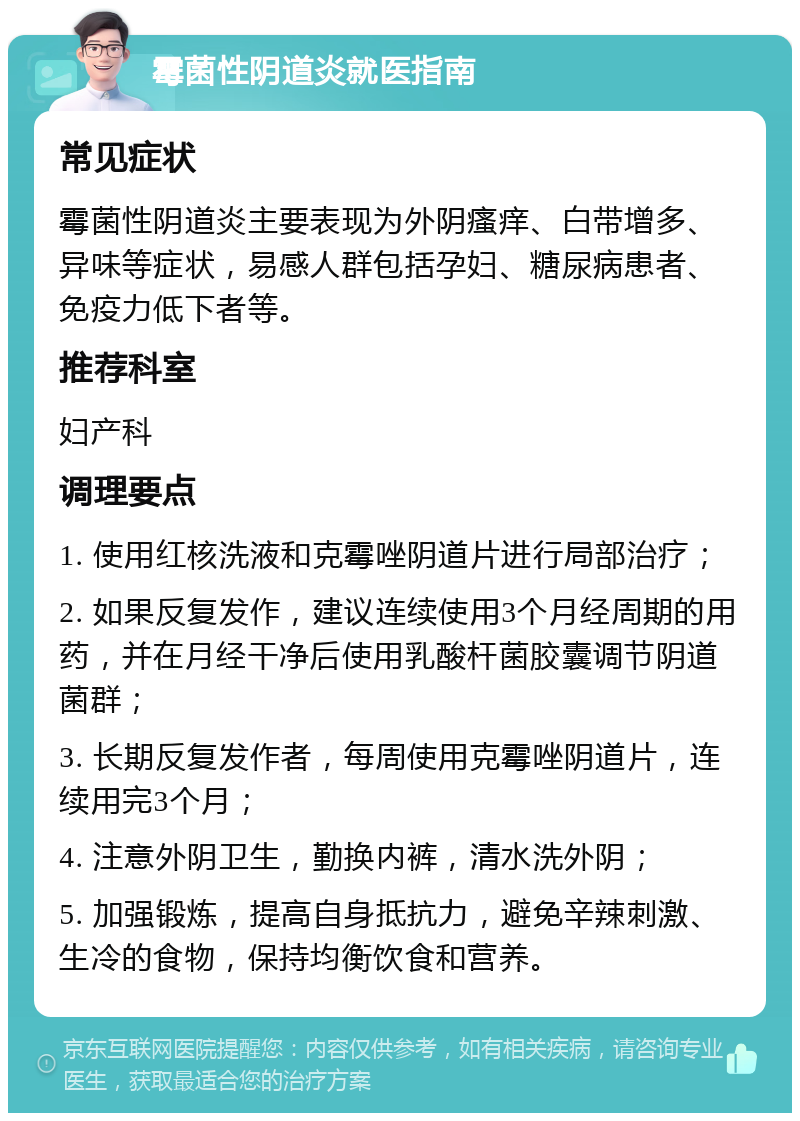 霉菌性阴道炎就医指南 常见症状 霉菌性阴道炎主要表现为外阴瘙痒、白带增多、异味等症状，易感人群包括孕妇、糖尿病患者、免疫力低下者等。 推荐科室 妇产科 调理要点 1. 使用红核洗液和克霉唑阴道片进行局部治疗； 2. 如果反复发作，建议连续使用3个月经周期的用药，并在月经干净后使用乳酸杆菌胶囊调节阴道菌群； 3. 长期反复发作者，每周使用克霉唑阴道片，连续用完3个月； 4. 注意外阴卫生，勤换内裤，清水洗外阴； 5. 加强锻炼，提高自身抵抗力，避免辛辣刺激、生冷的食物，保持均衡饮食和营养。