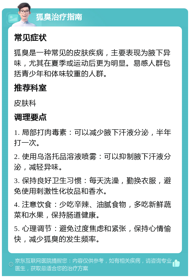 狐臭治疗指南 常见症状 狐臭是一种常见的皮肤疾病，主要表现为腋下异味，尤其在夏季或运动后更为明显。易感人群包括青少年和体味较重的人群。 推荐科室 皮肤科 调理要点 1. 局部打肉毒素：可以减少腋下汗液分泌，半年打一次。 2. 使用乌洛托品溶液喷雾：可以抑制腋下汗液分泌，减轻异味。 3. 保持良好卫生习惯：每天洗澡，勤换衣服，避免使用刺激性化妆品和香水。 4. 注意饮食：少吃辛辣、油腻食物，多吃新鲜蔬菜和水果，保持肠道健康。 5. 心理调节：避免过度焦虑和紧张，保持心情愉快，减少狐臭的发生频率。