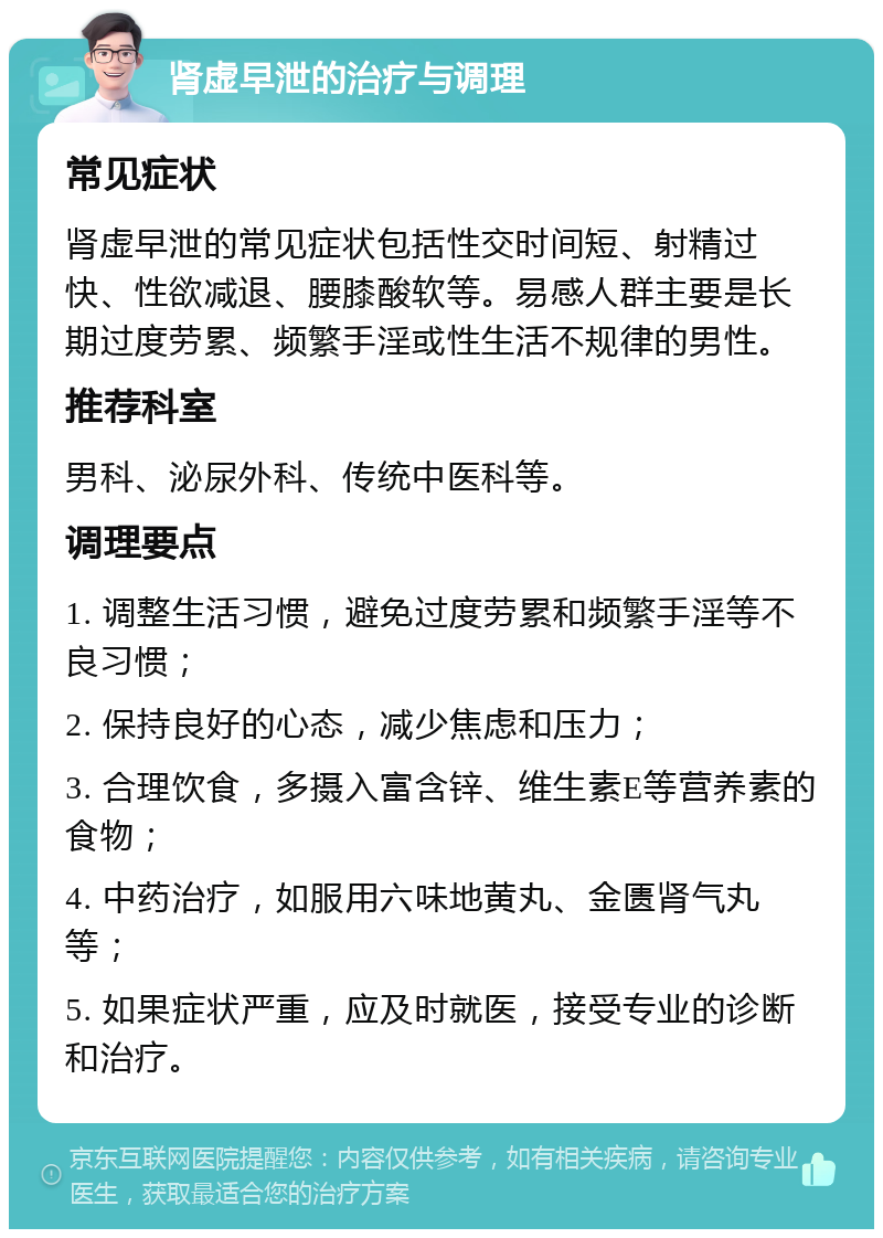 肾虚早泄的治疗与调理 常见症状 肾虚早泄的常见症状包括性交时间短、射精过快、性欲减退、腰膝酸软等。易感人群主要是长期过度劳累、频繁手淫或性生活不规律的男性。 推荐科室 男科、泌尿外科、传统中医科等。 调理要点 1. 调整生活习惯，避免过度劳累和频繁手淫等不良习惯； 2. 保持良好的心态，减少焦虑和压力； 3. 合理饮食，多摄入富含锌、维生素E等营养素的食物； 4. 中药治疗，如服用六味地黄丸、金匮肾气丸等； 5. 如果症状严重，应及时就医，接受专业的诊断和治疗。