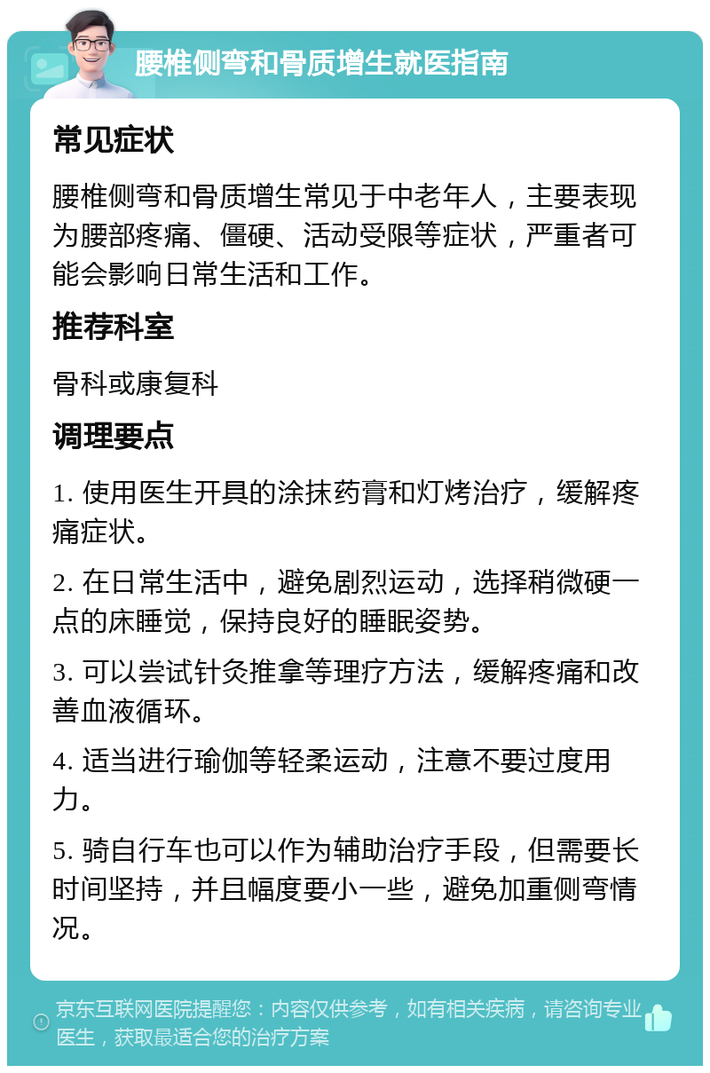 腰椎侧弯和骨质增生就医指南 常见症状 腰椎侧弯和骨质增生常见于中老年人，主要表现为腰部疼痛、僵硬、活动受限等症状，严重者可能会影响日常生活和工作。 推荐科室 骨科或康复科 调理要点 1. 使用医生开具的涂抹药膏和灯烤治疗，缓解疼痛症状。 2. 在日常生活中，避免剧烈运动，选择稍微硬一点的床睡觉，保持良好的睡眠姿势。 3. 可以尝试针灸推拿等理疗方法，缓解疼痛和改善血液循环。 4. 适当进行瑜伽等轻柔运动，注意不要过度用力。 5. 骑自行车也可以作为辅助治疗手段，但需要长时间坚持，并且幅度要小一些，避免加重侧弯情况。