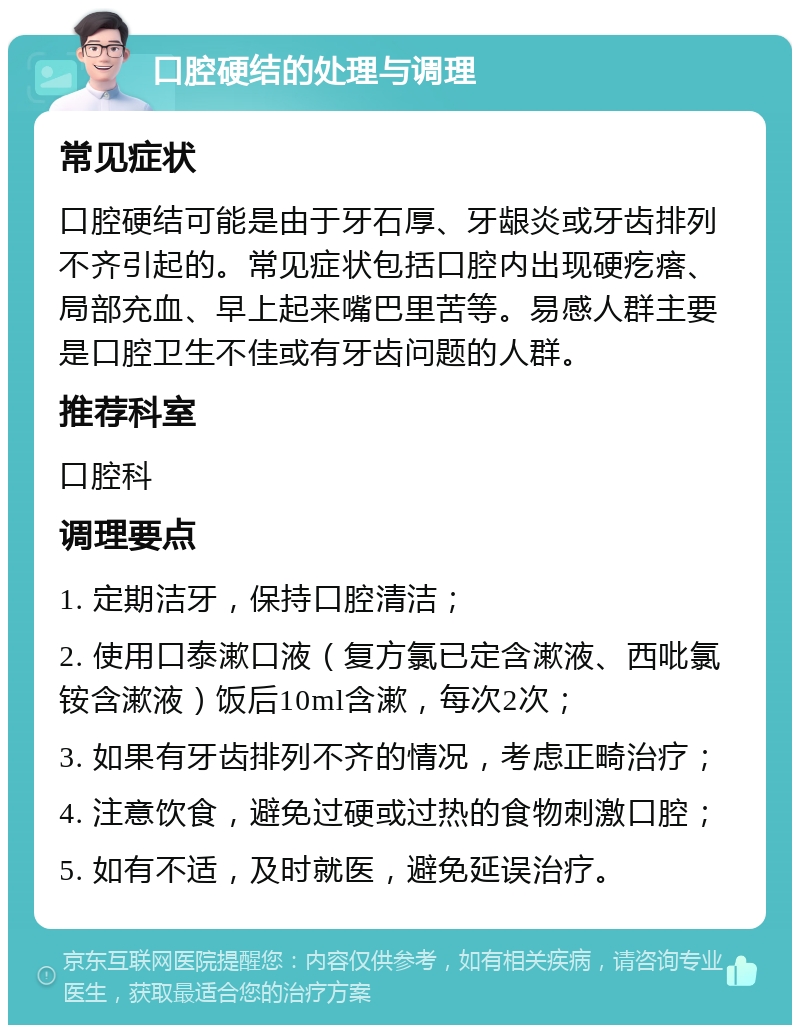 口腔硬结的处理与调理 常见症状 口腔硬结可能是由于牙石厚、牙龈炎或牙齿排列不齐引起的。常见症状包括口腔内出现硬疙瘩、局部充血、早上起来嘴巴里苦等。易感人群主要是口腔卫生不佳或有牙齿问题的人群。 推荐科室 口腔科 调理要点 1. 定期洁牙，保持口腔清洁； 2. 使用口泰漱口液（复方氯已定含漱液、西吡氯铵含漱液）饭后10ml含漱，每次2次； 3. 如果有牙齿排列不齐的情况，考虑正畸治疗； 4. 注意饮食，避免过硬或过热的食物刺激口腔； 5. 如有不适，及时就医，避免延误治疗。