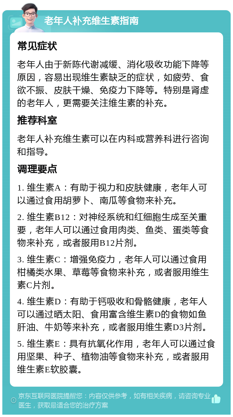 老年人补充维生素指南 常见症状 老年人由于新陈代谢减缓、消化吸收功能下降等原因，容易出现维生素缺乏的症状，如疲劳、食欲不振、皮肤干燥、免疫力下降等。特别是肾虚的老年人，更需要关注维生素的补充。 推荐科室 老年人补充维生素可以在内科或营养科进行咨询和指导。 调理要点 1. 维生素A：有助于视力和皮肤健康，老年人可以通过食用胡萝卜、南瓜等食物来补充。 2. 维生素B12：对神经系统和红细胞生成至关重要，老年人可以通过食用肉类、鱼类、蛋类等食物来补充，或者服用B12片剂。 3. 维生素C：增强免疫力，老年人可以通过食用柑橘类水果、草莓等食物来补充，或者服用维生素C片剂。 4. 维生素D：有助于钙吸收和骨骼健康，老年人可以通过晒太阳、食用富含维生素D的食物如鱼肝油、牛奶等来补充，或者服用维生素D3片剂。 5. 维生素E：具有抗氧化作用，老年人可以通过食用坚果、种子、植物油等食物来补充，或者服用维生素E软胶囊。