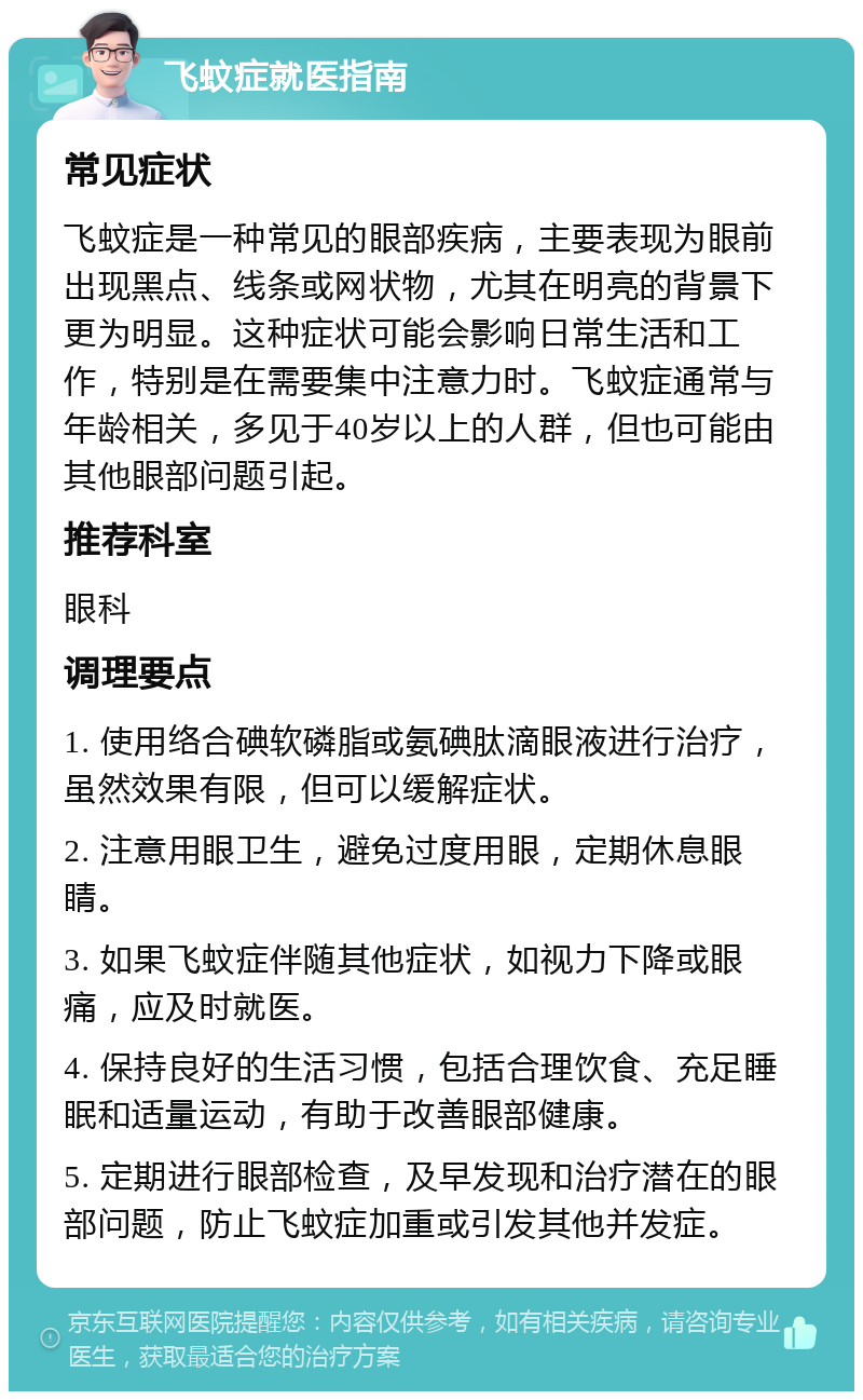 飞蚊症就医指南 常见症状 飞蚊症是一种常见的眼部疾病，主要表现为眼前出现黑点、线条或网状物，尤其在明亮的背景下更为明显。这种症状可能会影响日常生活和工作，特别是在需要集中注意力时。飞蚊症通常与年龄相关，多见于40岁以上的人群，但也可能由其他眼部问题引起。 推荐科室 眼科 调理要点 1. 使用络合碘软磷脂或氨碘肽滴眼液进行治疗，虽然效果有限，但可以缓解症状。 2. 注意用眼卫生，避免过度用眼，定期休息眼睛。 3. 如果飞蚊症伴随其他症状，如视力下降或眼痛，应及时就医。 4. 保持良好的生活习惯，包括合理饮食、充足睡眠和适量运动，有助于改善眼部健康。 5. 定期进行眼部检查，及早发现和治疗潜在的眼部问题，防止飞蚊症加重或引发其他并发症。