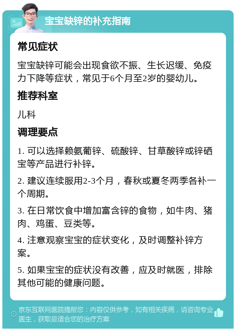 宝宝缺锌的补充指南 常见症状 宝宝缺锌可能会出现食欲不振、生长迟缓、免疫力下降等症状，常见于6个月至2岁的婴幼儿。 推荐科室 儿科 调理要点 1. 可以选择赖氨葡锌、硫酸锌、甘草酸锌或锌硒宝等产品进行补锌。 2. 建议连续服用2-3个月，春秋或夏冬两季各补一个周期。 3. 在日常饮食中增加富含锌的食物，如牛肉、猪肉、鸡蛋、豆类等。 4. 注意观察宝宝的症状变化，及时调整补锌方案。 5. 如果宝宝的症状没有改善，应及时就医，排除其他可能的健康问题。