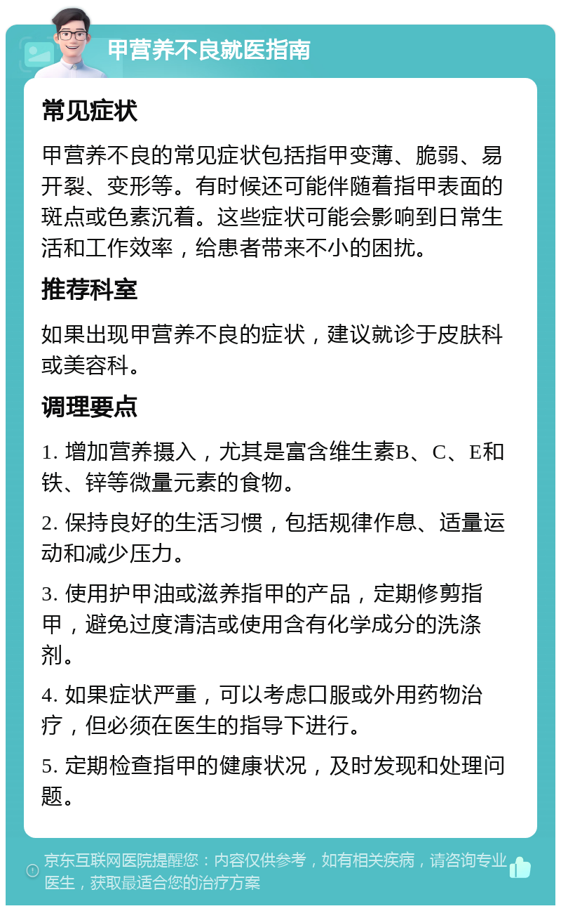 甲营养不良就医指南 常见症状 甲营养不良的常见症状包括指甲变薄、脆弱、易开裂、变形等。有时候还可能伴随着指甲表面的斑点或色素沉着。这些症状可能会影响到日常生活和工作效率，给患者带来不小的困扰。 推荐科室 如果出现甲营养不良的症状，建议就诊于皮肤科或美容科。 调理要点 1. 增加营养摄入，尤其是富含维生素B、C、E和铁、锌等微量元素的食物。 2. 保持良好的生活习惯，包括规律作息、适量运动和减少压力。 3. 使用护甲油或滋养指甲的产品，定期修剪指甲，避免过度清洁或使用含有化学成分的洗涤剂。 4. 如果症状严重，可以考虑口服或外用药物治疗，但必须在医生的指导下进行。 5. 定期检查指甲的健康状况，及时发现和处理问题。