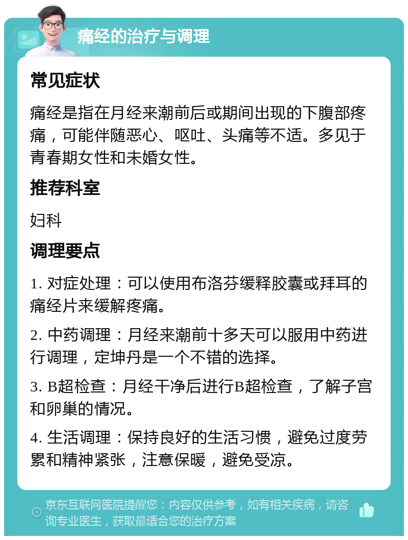 痛经的治疗与调理 常见症状 痛经是指在月经来潮前后或期间出现的下腹部疼痛，可能伴随恶心、呕吐、头痛等不适。多见于青春期女性和未婚女性。 推荐科室 妇科 调理要点 1. 对症处理：可以使用布洛芬缓释胶囊或拜耳的痛经片来缓解疼痛。 2. 中药调理：月经来潮前十多天可以服用中药进行调理，定坤丹是一个不错的选择。 3. B超检查：月经干净后进行B超检查，了解子宫和卵巢的情况。 4. 生活调理：保持良好的生活习惯，避免过度劳累和精神紧张，注意保暖，避免受凉。